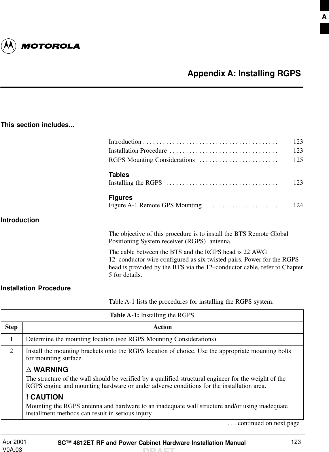 Apr 2001V0A.03 SCTM 4812ET RF and Power Cabinet Hardware Installation ManualDRAFT123Appendix A: Installing RGPSThis section includes...Introduction 123. . . . . . . . . . . . . . . . . . . . . . . . . . . . . . . . . . . . . . . . . Installation Procedure 123. . . . . . . . . . . . . . . . . . . . . . . . . . . . . . . . . RGPS Mounting Considerations 125. . . . . . . . . . . . . . . . . . . . . . . . TablesInstalling the RGPS 123. . . . . . . . . . . . . . . . . . . . . . . . . . . . . . . . . . FiguresFigure A-1 Remote GPS Mounting  124. . . . . . . . . . . . . . . . . . . . . . IntroductionThe objective of this procedure is to install the BTS Remote GlobalPositioning System receiver (RGPS)  antenna.The cable between the BTS and the RGPS head is 22 AWG12–conductor wire configured as six twisted pairs. Power for the RGPShead is provided by the BTS via the 12–conductor cable, refer to Chapter5 for details.Installation ProcedureTable A-1 lists the procedures for installing the RGPS system.Table A-1: Installing the RGPSStep Action1Determine the mounting location (see RGPS Mounting Considerations).2Install the mounting brackets onto the RGPS location of choice. Use the appropriate mounting boltsfor mounting surface.n WARNINGThe structure of the wall should be verified by a qualified structural engineer for the weight of theRGPS engine and mounting hardware or under adverse conditions for the installation area.! CAUTIONMounting the RGPS antenna and hardware to an inadequate wall structure and/or using inadequateinstallment methods can result in serious injury.. . . continued on next pageA
