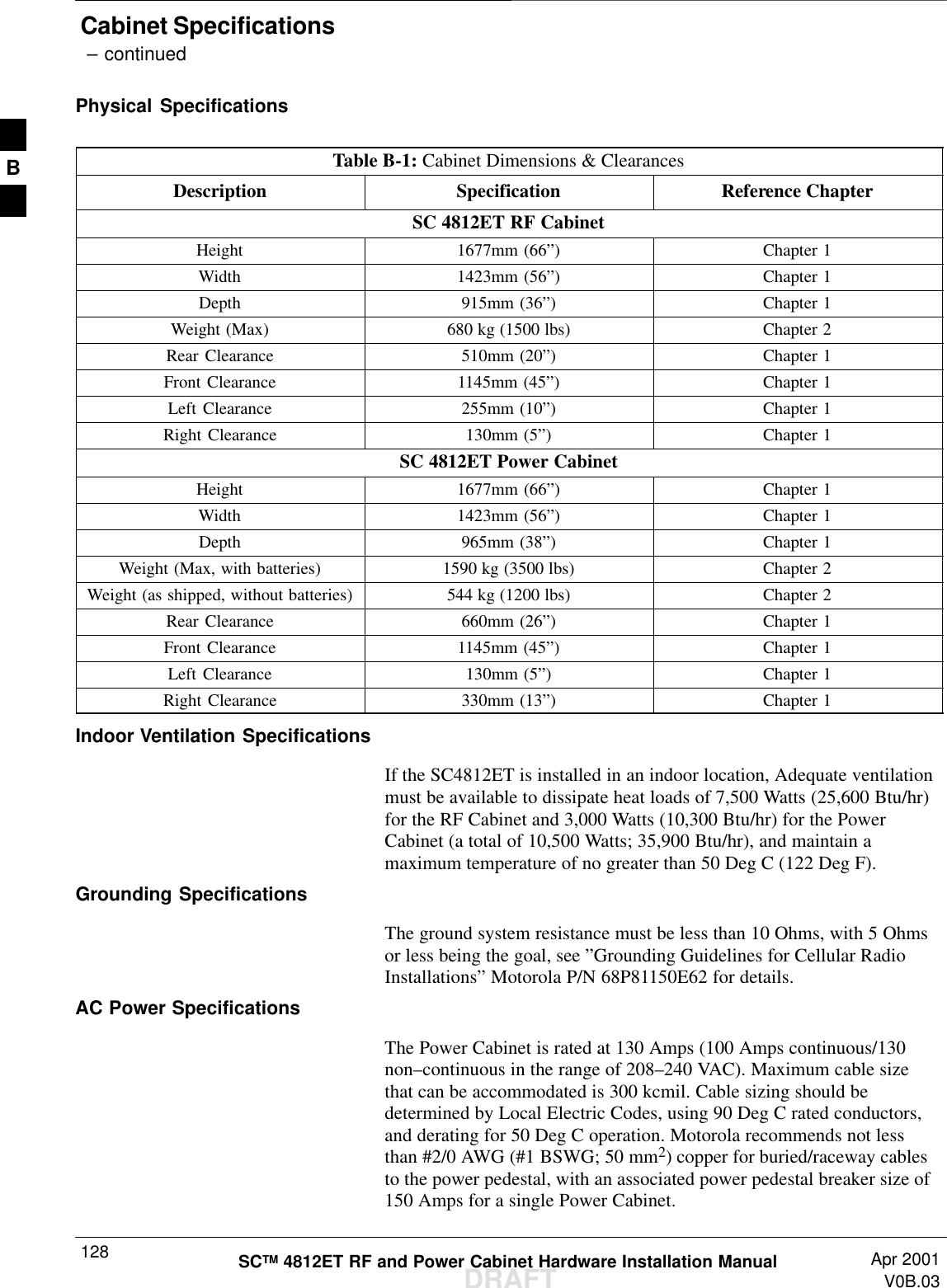 Cabinet Specifications – continuedDRAFTSCTM 4812ET RF and Power Cabinet Hardware Installation Manual Apr 2001V0B.03128Physical SpecificationsTable B-1: Cabinet Dimensions &amp; ClearancesDescription Specification Reference ChapterSC 4812ET RF CabinetHeight 1677mm (66”)Chapter 1Width 1423mm (56”)Chapter 1Depth 915mm (36”)Chapter 1Weight (Max) 680 kg (1500 lbs) Chapter 2Rear Clearance 510mm (20”)Chapter 1Front Clearance 1145mm (45”)Chapter 1Left Clearance 255mm (10”)Chapter 1Right Clearance 130mm (5”)Chapter 1SC 4812ET Power CabinetHeight 1677mm (66”)Chapter 1Width 1423mm (56”)Chapter 1Depth 965mm (38”)Chapter 1Weight (Max, with batteries) 1590 kg (3500 lbs) Chapter 2Weight (as shipped, without batteries) 544 kg (1200 lbs) Chapter 2Rear Clearance 660mm (26”)Chapter 1Front Clearance 1145mm (45”)Chapter 1Left Clearance 130mm (5”)Chapter 1Right Clearance 330mm (13”)Chapter 1Indoor Ventilation SpecificationsIf the SC4812ET is installed in an indoor location, Adequate ventilationmust be available to dissipate heat loads of 7,500 Watts (25,600 Btu/hr)for the RF Cabinet and 3,000 Watts (10,300 Btu/hr) for the PowerCabinet (a total of 10,500 Watts; 35,900 Btu/hr), and maintain amaximum temperature of no greater than 50 Deg C (122 Deg F).Grounding SpecificationsThe ground system resistance must be less than 10 Ohms, with 5 Ohmsor less being the goal, see ”Grounding Guidelines for Cellular RadioInstallations” Motorola P/N 68P81150E62 for details.AC Power SpecificationsThe Power Cabinet is rated at 130 Amps (100 Amps continuous/130non–continuous in the range of 208–240 VAC). Maximum cable sizethat can be accommodated is 300 kcmil. Cable sizing should bedetermined by Local Electric Codes, using 90 Deg C rated conductors,and derating for 50 Deg C operation. Motorola recommends not lessthan #2/0 AWG (#1 BSWG; 50 mm2) copper for buried/raceway cablesto the power pedestal, with an associated power pedestal breaker size of150 Amps for a single Power Cabinet.B