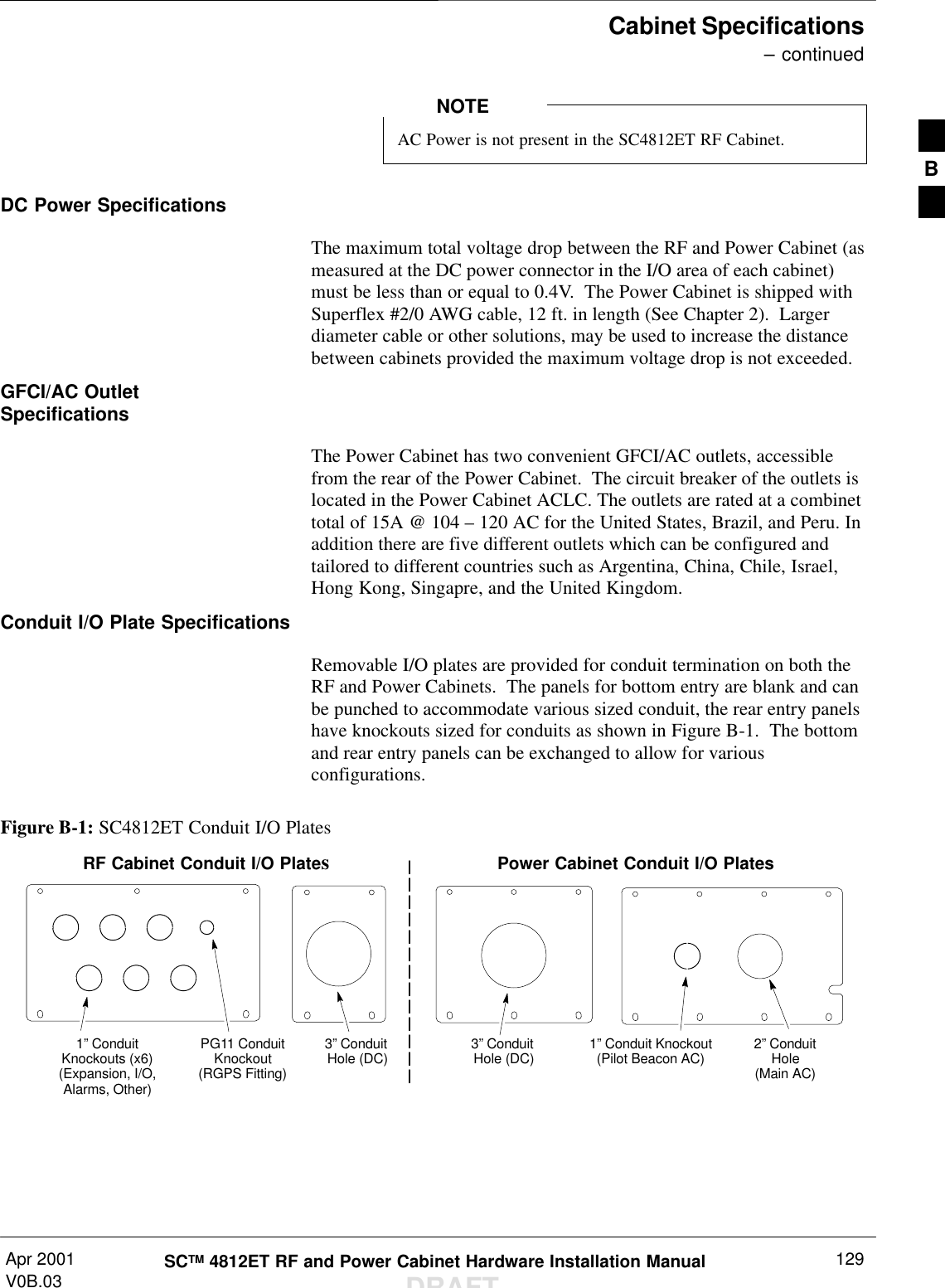 Cabinet Specifications – continuedApr 2001V0B.03 SCTM 4812ET RF and Power Cabinet Hardware Installation ManualDRAFT129AC Power is not present in the SC4812ET RF Cabinet.NOTEDC Power SpecificationsThe maximum total voltage drop between the RF and Power Cabinet (asmeasured at the DC power connector in the I/O area of each cabinet)must be less than or equal to 0.4V.  The Power Cabinet is shipped withSuperflex #2/0 AWG cable, 12 ft. in length (See Chapter 2).  Largerdiameter cable or other solutions, may be used to increase the distancebetween cabinets provided the maximum voltage drop is not exceeded.GFCI/AC OutletSpecificationsThe Power Cabinet has two convenient GFCI/AC outlets, accessiblefrom the rear of the Power Cabinet.  The circuit breaker of the outlets islocated in the Power Cabinet ACLC. The outlets are rated at a combinettotal of 15A @ 104 – 120 AC for the United States, Brazil, and Peru. Inaddition there are five different outlets which can be configured andtailored to different countries such as Argentina, China, Chile, Israel,Hong Kong, Singapre, and the United Kingdom.Conduit I/O Plate SpecificationsRemovable I/O plates are provided for conduit termination on both theRF and Power Cabinets.  The panels for bottom entry are blank and canbe punched to accommodate various sized conduit, the rear entry panelshave knockouts sized for conduits as shown in Figure B-1.  The bottomand rear entry panels can be exchanged to allow for variousconfigurations.Figure B-1: SC4812ET Conduit I/O PlatesPower Cabinet Conduit I/O PlatesRF Cabinet Conduit I/O Plates2” ConduitHole(Main AC)1” Conduit Knockout(Pilot Beacon AC)3” Conduit Hole (DC)3” Conduit Hole (DC)PG11 ConduitKnockout(RGPS Fitting)1” ConduitKnockouts (x6)(Expansion, I/O,Alarms, Other)B