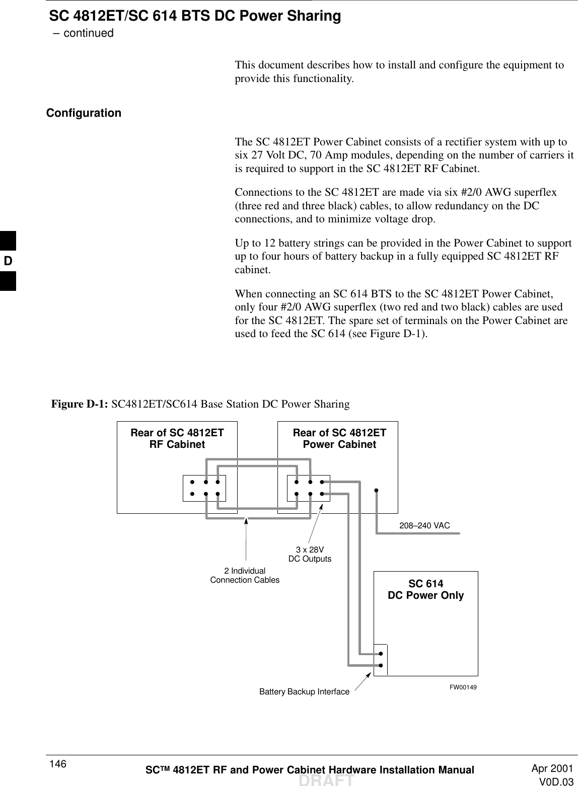 SC 4812ET/SC 614 BTS DC Power Sharing – continuedDRAFTSCTM 4812ET RF and Power Cabinet Hardware Installation Manual Apr 2001V0D.03146This document describes how to install and configure the equipment toprovide this functionality.ConfigurationThe SC 4812ET Power Cabinet consists of a rectifier system with up tosix 27 Volt DC, 70 Amp modules, depending on the number of carriers itis required to support in the SC 4812ET RF Cabinet.Connections to the SC 4812ET are made via six #2/0 AWG superflex(three red and three black) cables, to allow redundancy on the DCconnections, and to minimize voltage drop.Up to 12 battery strings can be provided in the Power Cabinet to supportup to four hours of battery backup in a fully equipped SC 4812ET RFcabinet.When connecting an SC 614 BTS to the SC 4812ET Power Cabinet,only four #2/0 AWG superflex (two red and two black) cables are usedfor the SC 4812ET. The spare set of terminals on the Power Cabinet areused to feed the SC 614 (see Figure D-1).FW00149Figure D-1: SC4812ET/SC614 Base Station DC Power Sharing2 IndividualConnection Cables3 x 28VDC OutputsRear of SC 4812ETRF Cabinet Rear of SC 4812ETPower CabinetSC 614DC Power OnlyBattery Backup Interface208–240 VACD