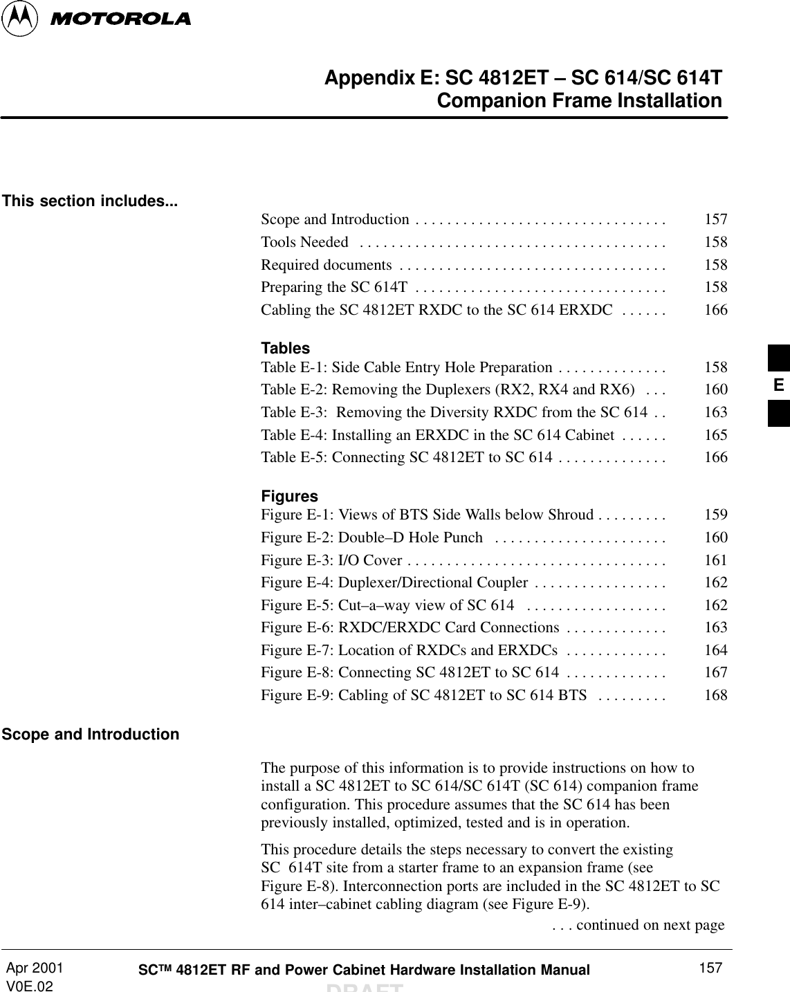 Apr 2001V0E.02 SCTM 4812ET RF and Power Cabinet Hardware Installation ManualDRAFT157Appendix E: SC 4812ET – SC 614/SC 614TCompanion Frame InstallationThis section includes... Scope and Introduction 157. . . . . . . . . . . . . . . . . . . . . . . . . . . . . . . . Tools Needed 158. . . . . . . . . . . . . . . . . . . . . . . . . . . . . . . . . . . . . . . Required documents 158. . . . . . . . . . . . . . . . . . . . . . . . . . . . . . . . . . Preparing the SC 614T 158. . . . . . . . . . . . . . . . . . . . . . . . . . . . . . . . Cabling the SC 4812ET RXDC to the SC 614 ERXDC 166. . . . . . TablesTable E-1: Side Cable Entry Hole Preparation 158. . . . . . . . . . . . . . Table E-2: Removing the Duplexers (RX2, RX4 and RX6)  160. . . Table E-3:  Removing the Diversity RXDC from the SC 614 163. . Table E-4: Installing an ERXDC in the SC 614 Cabinet 165. . . . . . Table E-5: Connecting SC 4812ET to SC 614 166. . . . . . . . . . . . . . FiguresFigure E-1: Views of BTS Side Walls below Shroud 159. . . . . . . . . Figure E-2: Double–D Hole Punch  160. . . . . . . . . . . . . . . . . . . . . . Figure E-3: I/O Cover 161. . . . . . . . . . . . . . . . . . . . . . . . . . . . . . . . . Figure E-4: Duplexer/Directional Coupler 162. . . . . . . . . . . . . . . . . Figure E-5: Cut–a–way view of SC 614  162. . . . . . . . . . . . . . . . . . Figure E-6: RXDC/ERXDC Card Connections 163. . . . . . . . . . . . . Figure E-7: Location of RXDCs and ERXDCs 164. . . . . . . . . . . . . Figure E-8: Connecting SC 4812ET to SC 614 167. . . . . . . . . . . . . Figure E-9: Cabling of SC 4812ET to SC 614 BTS 168. . . . . . . . . Scope and IntroductionThe purpose of this information is to provide instructions on how toinstall a SC 4812ET to SC 614/SC 614T (SC 614) companion frameconfiguration. This procedure assumes that the SC 614 has beenpreviously installed, optimized, tested and is in operation.This procedure details the steps necessary to convert the existingSC 614T site from a starter frame to an expansion frame (seeFigure E-8). Interconnection ports are included in the SC 4812ET to SC614 inter–cabinet cabling diagram (see Figure E-9). . . . continued on next pageE