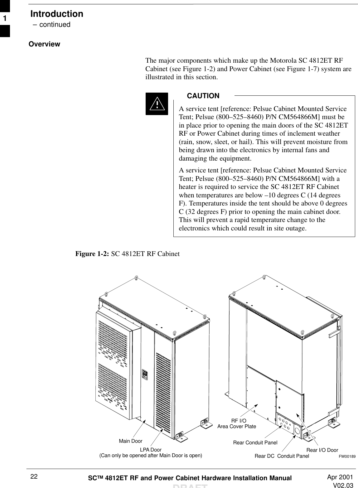 Introduction – continuedSCTM 4812ET RF and Power Cabinet Hardware Installation ManualDRAFTApr 2001V02.0322OverviewThe major components which make up the Motorola SC 4812ET RFCabinet (see Figure 1-2) and Power Cabinet (see Figure 1-7) system areillustrated in this section.A service tent [reference: Pelsue Cabinet Mounted ServiceTent; Pelsue (800–525–8460) P/N CM564866M] must bein place prior to opening the main doors of the SC 4812ETRF or Power Cabinet during times of inclement weather(rain, snow, sleet, or hail). This will prevent moisture frombeing drawn into the electronics by internal fans anddamaging the equipment.A service tent [reference: Pelsue Cabinet Mounted ServiceTent; Pelsue (800–525–8460) P/N CM564866M] with aheater is required to service the SC 4812ET RF Cabinetwhen temperatures are below –10 degrees C (14 degreesF). Temperatures inside the tent should be above 0 degreesC (32 degrees F) prior to opening the main cabinet door.This will prevent a rapid temperature change to theelectronics which could result in site outage.CAUTIONFigure 1-2: SC 4812ET RF CabinetMain DoorLPA Door(Can only be opened after Main Door is open)RF I/OArea Cover PlateRear I/O DoorRear DC  Conduit PanelRear Conduit PanelFW001891