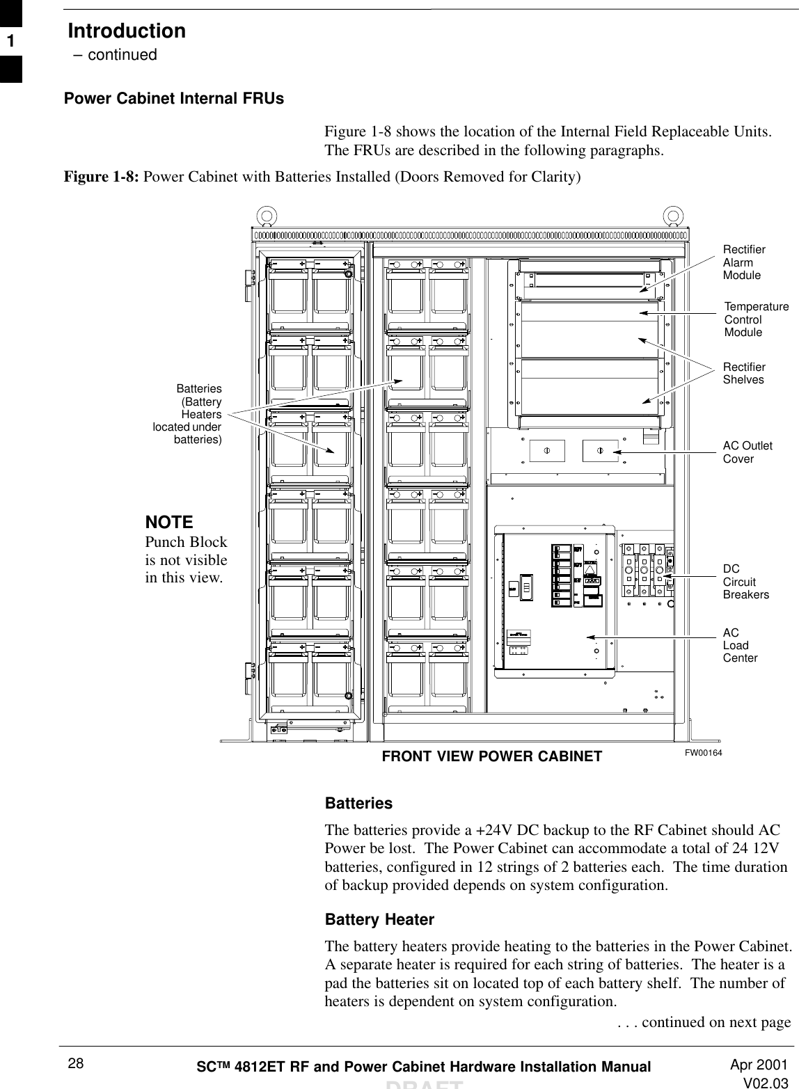 Introduction – continuedSCTM 4812ET RF and Power Cabinet Hardware Installation ManualDRAFTApr 2001V02.0328Power Cabinet Internal FRUsFigure 1-8 shows the location of the Internal Field Replaceable Units.The FRUs are described in the following paragraphs.Figure 1-8: Power Cabinet with Batteries Installed (Doors Removed for Clarity)NOTEPunch Blockis not visiblein this view.RectifierShelvesRectifierAlarmModuleDCCircuitBreakersACLoadCenterAC OutletCoverTemperatureControlModuleFRONT VIEW POWER CABINETBatteries(BatteryHeaterslocated underbatteries)FW00164BatteriesThe batteries provide a +24V DC backup to the RF Cabinet should ACPower be lost.  The Power Cabinet can accommodate a total of 24 12Vbatteries, configured in 12 strings of 2 batteries each.  The time durationof backup provided depends on system configuration.Battery HeaterThe battery heaters provide heating to the batteries in the Power Cabinet.A separate heater is required for each string of batteries.  The heater is apad the batteries sit on located top of each battery shelf.  The number ofheaters is dependent on system configuration. . . . continued on next page1