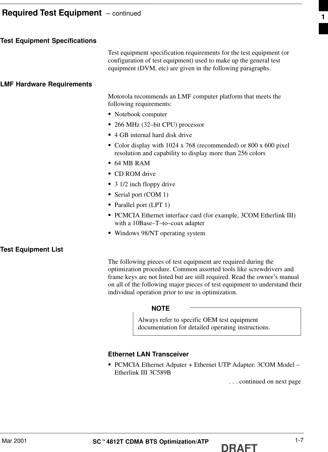 Required Test Equipment  – continuedMar 2001 1-7SCt4812T CDMA BTS Optimization/ATP DRAFTTest Equipment SpecificationsTest equipment specification requirements for the test equipment (orconfiguration of test equipment) used to make up the general testequipment (DVM, etc) are given in the following paragraphs.LMF Hardware RequirementsMotorola recommends an LMF computer platform that meets thefollowing requirements:SNotebook computerS266 MHz (32–bit CPU) processorS4 GB internal hard disk driveSColor display with 1024 x 768 (recommended) or 800 x 600 pixelresolution and capability to display more than 256 colorsS64 MB RAMSCD ROM driveS3 1/2 inch floppy driveSSerial port (COM 1)SParallel port (LPT 1)SPCMCIA Ethernet interface card (for example, 3COM Etherlink III)with a 10Base–T–to–coax adapterSWindows 98/NT operating systemTest Equipment ListThe following pieces of test equipment are required during theoptimization procedure. Common assorted tools like screwdrivers andframe keys are not listed but are still required. Read the owner’s manualon all of the following major pieces of test equipment to understand theirindividual operation prior to use in optimization.Always refer to specific OEM test equipmentdocumentation for detailed operating instructions.NOTEEthernet LAN TransceiverSPCMCIA Ethernet Adpater + Ethernet UTP Adapter: 3COM Model –Etherlink III 3C589B . . . continued on next page1