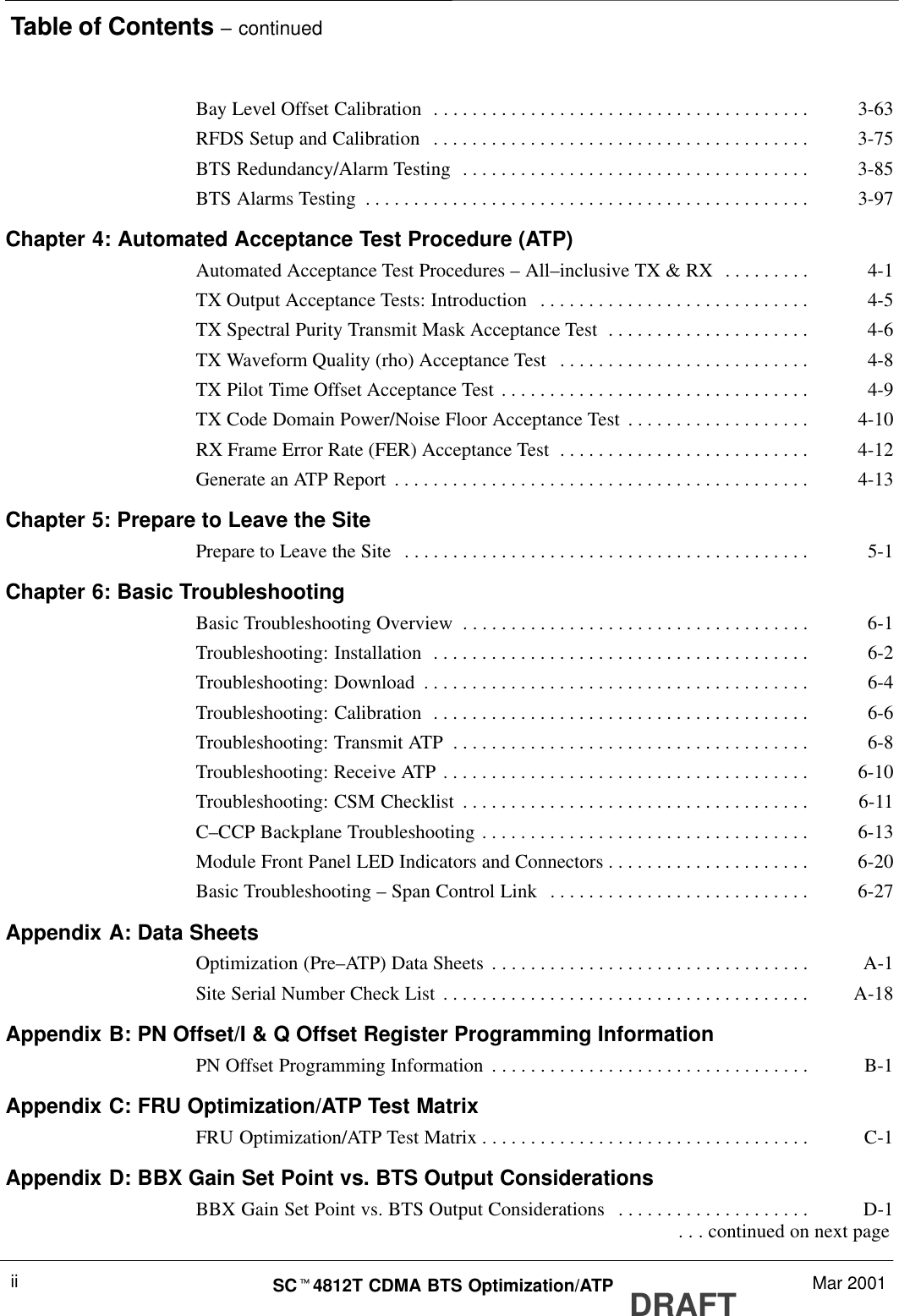Table of Contents – continuedDRAFTSCt4812T CDMA BTS Optimization/ATP Mar 2001iiBay Level Offset Calibration 3-63. . . . . . . . . . . . . . . . . . . . . . . . . . . . . . . . . . . . . . . RFDS Setup and Calibration 3-75. . . . . . . . . . . . . . . . . . . . . . . . . . . . . . . . . . . . . . . BTS Redundancy/Alarm Testing 3-85. . . . . . . . . . . . . . . . . . . . . . . . . . . . . . . . . . . . BTS Alarms Testing 3-97. . . . . . . . . . . . . . . . . . . . . . . . . . . . . . . . . . . . . . . . . . . . . . Chapter 4: Automated Acceptance Test Procedure (ATP)Automated Acceptance Test Procedures – All–inclusive TX &amp; RX 4-1. . . . . . . . . TX Output Acceptance Tests: Introduction 4-5. . . . . . . . . . . . . . . . . . . . . . . . . . . . TX Spectral Purity Transmit Mask Acceptance Test 4-6. . . . . . . . . . . . . . . . . . . . . TX Waveform Quality (rho) Acceptance Test 4-8. . . . . . . . . . . . . . . . . . . . . . . . . . TX Pilot Time Offset Acceptance Test 4-9. . . . . . . . . . . . . . . . . . . . . . . . . . . . . . . . TX Code Domain Power/Noise Floor Acceptance Test 4-10. . . . . . . . . . . . . . . . . . . RX Frame Error Rate (FER) Acceptance Test 4-12. . . . . . . . . . . . . . . . . . . . . . . . . . Generate an ATP Report 4-13. . . . . . . . . . . . . . . . . . . . . . . . . . . . . . . . . . . . . . . . . . . Chapter 5: Prepare to Leave the SitePrepare to Leave the Site 5-1. . . . . . . . . . . . . . . . . . . . . . . . . . . . . . . . . . . . . . . . . . Chapter 6: Basic TroubleshootingBasic Troubleshooting Overview 6-1. . . . . . . . . . . . . . . . . . . . . . . . . . . . . . . . . . . . Troubleshooting: Installation 6-2. . . . . . . . . . . . . . . . . . . . . . . . . . . . . . . . . . . . . . . Troubleshooting: Download 6-4. . . . . . . . . . . . . . . . . . . . . . . . . . . . . . . . . . . . . . . . Troubleshooting: Calibration 6-6. . . . . . . . . . . . . . . . . . . . . . . . . . . . . . . . . . . . . . . Troubleshooting: Transmit ATP 6-8. . . . . . . . . . . . . . . . . . . . . . . . . . . . . . . . . . . . . Troubleshooting: Receive ATP 6-10. . . . . . . . . . . . . . . . . . . . . . . . . . . . . . . . . . . . . . Troubleshooting: CSM Checklist 6-11. . . . . . . . . . . . . . . . . . . . . . . . . . . . . . . . . . . . C–CCP Backplane Troubleshooting 6-13. . . . . . . . . . . . . . . . . . . . . . . . . . . . . . . . . . Module Front Panel LED Indicators and Connectors 6-20. . . . . . . . . . . . . . . . . . . . . Basic Troubleshooting – Span Control Link 6-27. . . . . . . . . . . . . . . . . . . . . . . . . . . Appendix A: Data SheetsOptimization (Pre–ATP) Data Sheets A-1. . . . . . . . . . . . . . . . . . . . . . . . . . . . . . . . . Site Serial Number Check List A-18. . . . . . . . . . . . . . . . . . . . . . . . . . . . . . . . . . . . . . Appendix B: PN Offset/I &amp; Q Offset Register Programming InformationPN Offset Programming Information B-1. . . . . . . . . . . . . . . . . . . . . . . . . . . . . . . . . Appendix C: FRU Optimization/ATP Test MatrixFRU Optimization/ATP Test Matrix C-1. . . . . . . . . . . . . . . . . . . . . . . . . . . . . . . . . . Appendix D: BBX Gain Set Point vs. BTS Output ConsiderationsBBX Gain Set Point vs. BTS Output Considerations D-1. . . . . . . . . . . . . . . . . . . .  . . . continued on next page
