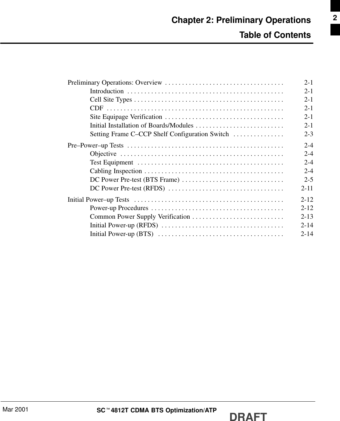 Mar 2001 SCt4812T CDMA BTS Optimization/ATP DRAFTChapter 2: Preliminary OperationsTable of ContentsPreliminary Operations: Overview 2-1. . . . . . . . . . . . . . . . . . . . . . . . . . . . . . . . . . . Introduction 2-1. . . . . . . . . . . . . . . . . . . . . . . . . . . . . . . . . . . . . . . . . . . . . . Cell Site Types 2-1. . . . . . . . . . . . . . . . . . . . . . . . . . . . . . . . . . . . . . . . . . . . CDF 2-1. . . . . . . . . . . . . . . . . . . . . . . . . . . . . . . . . . . . . . . . . . . . . . . . . . . . Site Equipage Verification 2-1. . . . . . . . . . . . . . . . . . . . . . . . . . . . . . . . . . . Initial Installation of Boards/Modules 2-1. . . . . . . . . . . . . . . . . . . . . . . . . . Setting Frame C–CCP Shelf Configuration Switch 2-3. . . . . . . . . . . . . . . Pre–Power–up Tests 2-4. . . . . . . . . . . . . . . . . . . . . . . . . . . . . . . . . . . . . . . . . . . . . . Objective 2-4. . . . . . . . . . . . . . . . . . . . . . . . . . . . . . . . . . . . . . . . . . . . . . . . Test Equipment 2-4. . . . . . . . . . . . . . . . . . . . . . . . . . . . . . . . . . . . . . . . . . . Cabling Inspection 2-4. . . . . . . . . . . . . . . . . . . . . . . . . . . . . . . . . . . . . . . . . DC Power Pre-test (BTS Frame) 2-5. . . . . . . . . . . . . . . . . . . . . . . . . . . . . . DC Power Pre-test (RFDS) 2-11. . . . . . . . . . . . . . . . . . . . . . . . . . . . . . . . . . Initial Power–up Tests 2-12. . . . . . . . . . . . . . . . . . . . . . . . . . . . . . . . . . . . . . . . . . . . Power-up Procedures 2-12. . . . . . . . . . . . . . . . . . . . . . . . . . . . . . . . . . . . . . . Common Power Supply Verification 2-13. . . . . . . . . . . . . . . . . . . . . . . . . . . Initial Power-up (RFDS) 2-14. . . . . . . . . . . . . . . . . . . . . . . . . . . . . . . . . . . . Initial Power-up (BTS) 2-14. . . . . . . . . . . . . . . . . . . . . . . . . . . . . . . . . . . . . 2