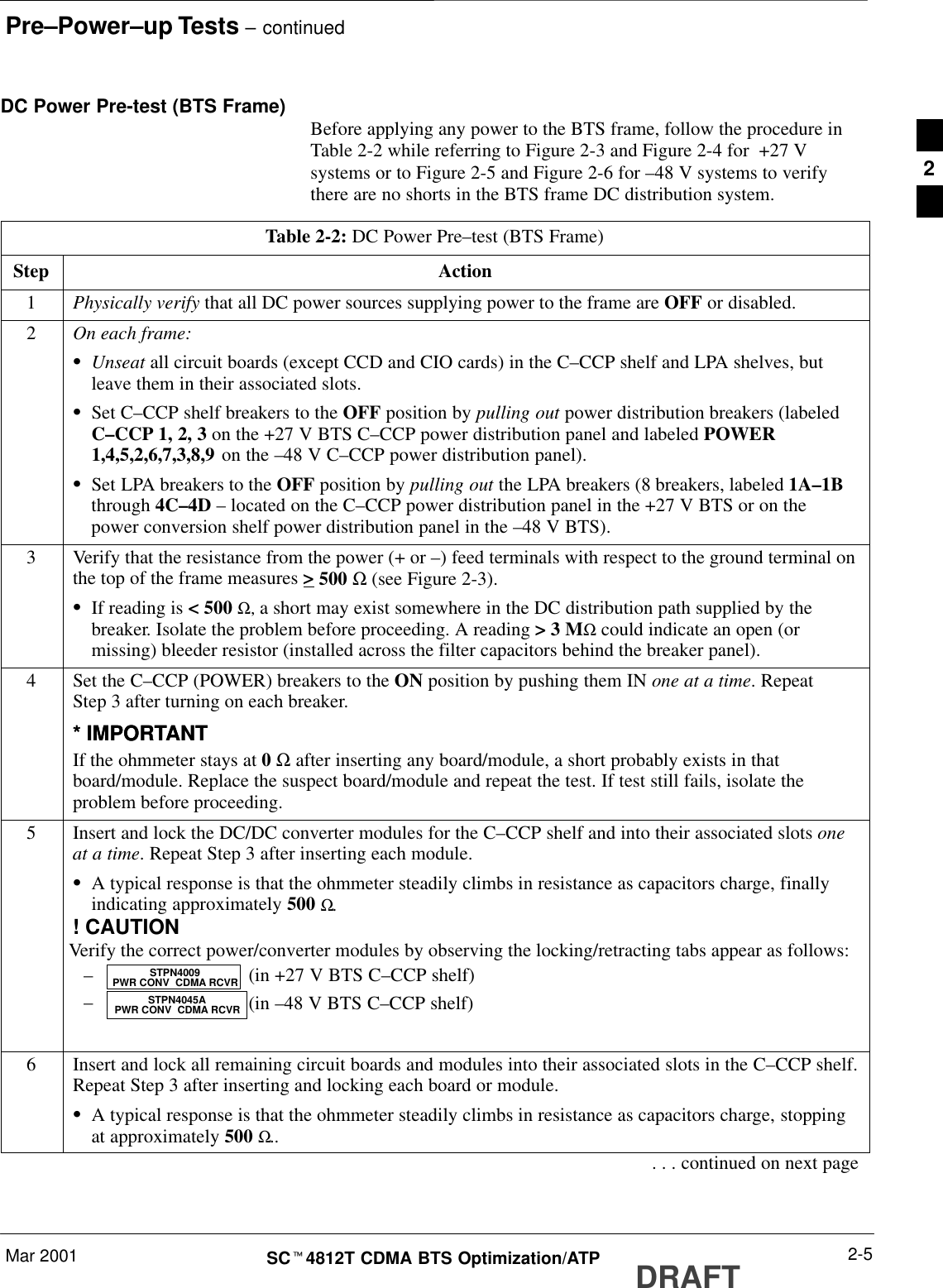 Pre–Power–up Tests – continuedMar 2001 2-5SCt4812T CDMA BTS Optimization/ATP DRAFTDC Power Pre-test (BTS Frame) Before applying any power to the BTS frame, follow the procedure inTable 2-2 while referring to Figure 2-3 and Figure 2-4 for  +27 Vsystems or to Figure 2-5 and Figure 2-6 for –48 V systems to verifythere are no shorts in the BTS frame DC distribution system.Table 2-2: DC Power Pre–test (BTS Frame)Step Action1Physically verify that all DC power sources supplying power to the frame are OFF or disabled.2On each frame:SUnseat all circuit boards (except CCD and CIO cards) in the C–CCP shelf and LPA shelves, butleave them in their associated slots.SSet C–CCP shelf breakers to the OFF position by pulling out power distribution breakers (labeledC–CCP 1, 2, 3 on the +27 V BTS C–CCP power distribution panel and labeled POWER1,4,5,2,6,7,3,8,9 on the –48 V C–CCP power distribution panel).SSet LPA breakers to the OFF position by pulling out the LPA breakers (8 breakers, labeled 1A–1Bthrough 4C–4D – located on the C–CCP power distribution panel in the +27 V BTS or on thepower conversion shelf power distribution panel in the –48 V BTS).3Verify that the resistance from the power (+ or –) feed terminals with respect to the ground terminal onthe top of the frame measures &gt; 500 Ω (see Figure 2-3).SIf reading is &lt; 500 Ω, a short may exist somewhere in the DC distribution path supplied by thebreaker. Isolate the problem before proceeding. A reading &gt; 3 MΩ could indicate an open (ormissing) bleeder resistor (installed across the filter capacitors behind the breaker panel).4Set the C–CCP (POWER) breakers to the ON position by pushing them IN one at a time. RepeatStep 3 after turning on each breaker.* IMPORTANT* IMPORTANTIf the ohmmeter stays at 0 Ω after inserting any board/module, a short probably exists in thatboard/module. Replace the suspect board/module and repeat the test. If test still fails, isolate theproblem before proceeding.5Insert and lock the DC/DC converter modules for the C–CCP shelf and into their associated slots oneat a time. Repeat Step 3 after inserting each module.SA typical response is that the ohmmeter steadily climbs in resistance as capacitors charge, finallyindicating approximately 500 Ω.! CAUTIONVerify the correct power/converter modules by observing the locking/retracting tabs appear as follows:– (in +27 V BTS C–CCP shelf)– (in –48 V BTS C–CCP shelf) STPN4045APWR CONV  CDMA RCVRSTPN4009PWR CONV  CDMA RCVR6Insert and lock all remaining circuit boards and modules into their associated slots in the C–CCP shelf.Repeat Step 3 after inserting and locking each board or module.SA typical response is that the ohmmeter steadily climbs in resistance as capacitors charge, stoppingat approximately 500 Ω... . . continued on next page2