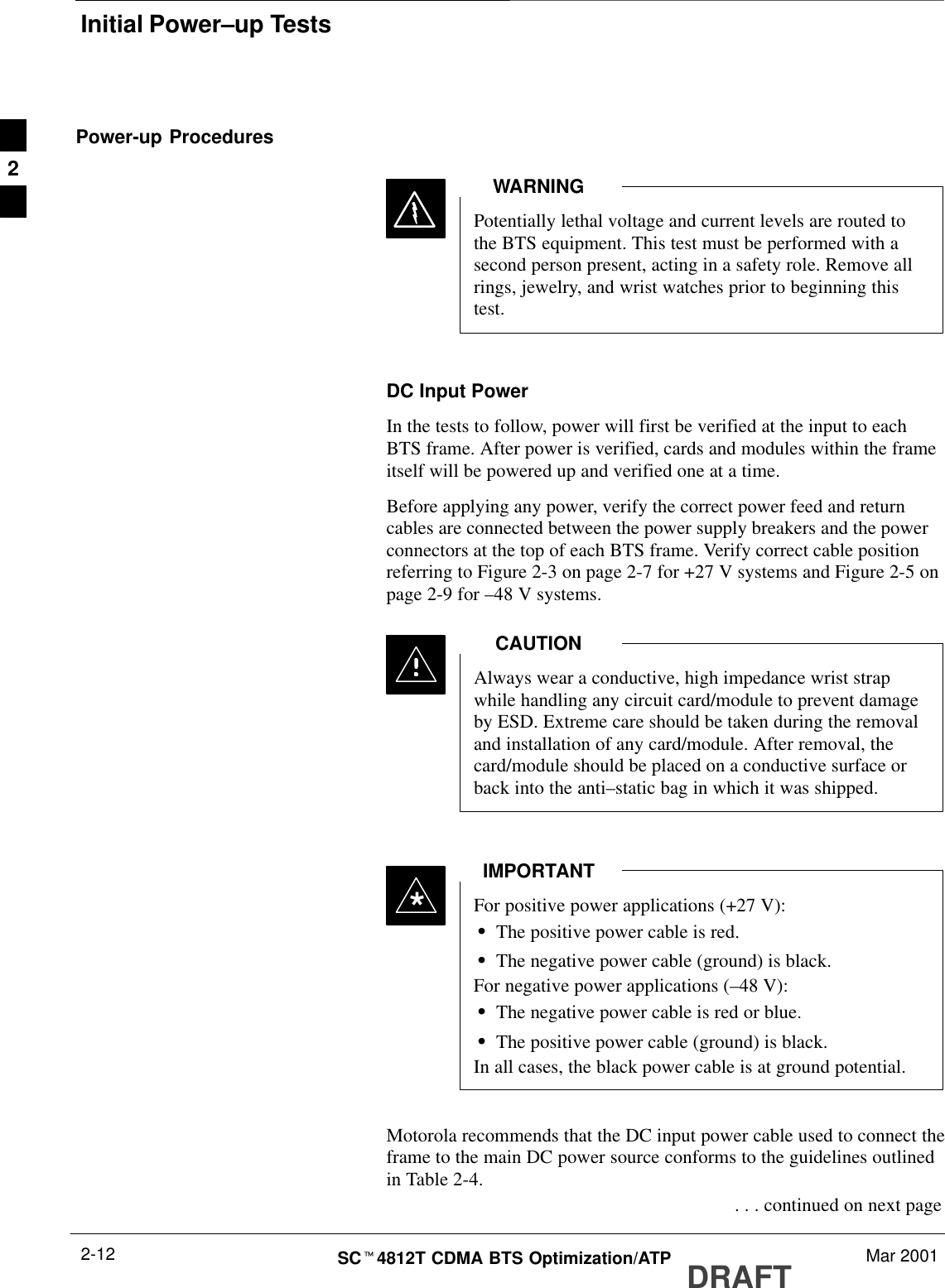 Initial Power–up TestsDRAFTSCt4812T CDMA BTS Optimization/ATP Mar 20012-12Power-up ProceduresPotentially lethal voltage and current levels are routed tothe BTS equipment. This test must be performed with asecond person present, acting in a safety role. Remove allrings, jewelry, and wrist watches prior to beginning thistest.WARNINGDC Input PowerIn the tests to follow, power will first be verified at the input to eachBTS frame. After power is verified, cards and modules within the frameitself will be powered up and verified one at a time.Before applying any power, verify the correct power feed and returncables are connected between the power supply breakers and the powerconnectors at the top of each BTS frame. Verify correct cable positionreferring to Figure 2-3 on page 2-7 for +27 V systems and Figure 2-5 onpage 2-9 for –48 V systems.Always wear a conductive, high impedance wrist strapwhile handling any circuit card/module to prevent damageby ESD. Extreme care should be taken during the removaland installation of any card/module. After removal, thecard/module should be placed on a conductive surface orback into the anti–static bag in which it was shipped.CAUTIONFor positive power applications (+27 V):SThe positive power cable is red.SThe negative power cable (ground) is black.For negative power applications (–48 V):SThe negative power cable is red or blue.SThe positive power cable (ground) is black.In all cases, the black power cable is at ground potential.IMPORTANT*Motorola recommends that the DC input power cable used to connect theframe to the main DC power source conforms to the guidelines outlinedin Table 2-4. . . . continued on next page2
