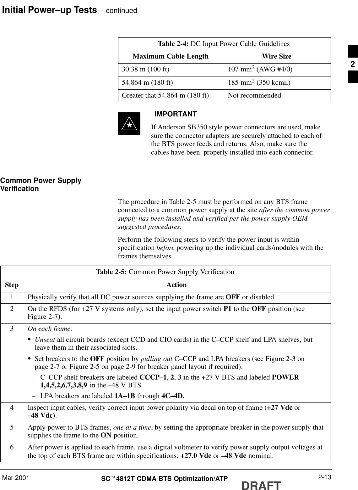 Initial Power–up Tests – continuedMar 2001 2-13SCt4812T CDMA BTS Optimization/ATP DRAFTTable 2-4: DC Input Power Cable GuidelinesMaximum Cable Length Wire Size30.38 m (100 ft) 107 mm2 (AWG #4/0)54.864 m (180 ft) 185 mm2 (350 kcmil)Greater that 54.864 m (180 ft) Not recommended*If Anderson SB350 style power connectors are used, makesure the connector adapters are securely attached to each ofthe BTS power feeds and returns. Also, make sure thecables have been  properly installed into each connector.IMPORTANTCommon Power SupplyVerificationThe procedure in Table 2-5 must be performed on any BTS frameconnected to a common power supply at the site after the common powersupply has been installed and verified per the power supply OEMsuggested procedures.Perform the following steps to verify the power input is withinspecification before powering up the individual cards/modules with theframes themselves.Table 2-5: Common Power Supply VerificationStep Action1Physically verify that all DC power sources supplying the frame are OFF or disabled.2On the RFDS (for +27 V systems only), set the input power switch P1 to the OFF position (seeFigure 2-7).3On each frame:SUnseat all circuit boards (except CCD and CIO cards) in the C–CCP shelf and LPA shelves, butleave them in their associated slots.SSet breakers to the OFF position by pulling out C–CCP and LPA breakers (see Figure 2-3 onpage 2-7 or Figure 2-5 on page 2-9 for breaker panel layout if required).–C–CCP shelf breakers are labeled CCCP–1, 2, 3 in the +27 V BTS and labeled POWER1,4,5,2,6,7,3,8,9 in the –48 V BTS.–LPA breakers are labeled 1A–1B through 4C–4D.4Inspect input cables, verify correct input power polarity via decal on top of frame (+27 Vdc or–48 Vdc).5Apply power to BTS frames, one at a time, by setting the appropriate breaker in the power supply thatsupplies the frame to the ON position.6After power is applied to each frame, use a digital voltmeter to verify power supply output voltages atthe top of each BTS frame are within specifications: +27.0 Vdc or –48 Vdc nominal.2