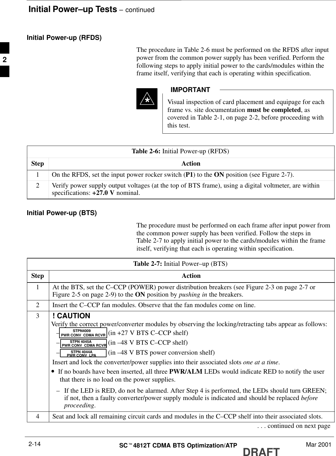 Initial Power–up Tests – continuedDRAFTSCt4812T CDMA BTS Optimization/ATP Mar 20012-14Initial Power-up (RFDS)The procedure in Table 2-6 must be performed on the RFDS after inputpower from the common power supply has been verified. Perform thefollowing steps to apply initial power to the cards/modules within theframe itself, verifying that each is operating within specification.Visual inspection of card placement and equipage for eachframe vs. site documentation must be completed, ascovered in Table 2-1, on page 2-2, before proceeding withthis test.IMPORTANT*Table 2-6: Initial Power-up (RFDS)Step Action1On the RFDS, set the input power rocker switch (P1) to the ON position (see Figure 2-7).2Verify power supply output voltages (at the top of BTS frame), using a digital voltmeter, are withinspecifications: +27.0 V nominal.Initial Power-up (BTS)The procedure must be performed on each frame after input power fromthe common power supply has been verified. Follow the steps inTable 2-7 to apply initial power to the cards/modules within the frameitself, verifying that each is operating within specification.Table 2-7: Initial Power–up (BTS)Step Action1At the BTS, set the C–CCP (POWER) power distribution breakers (see Figure 2-3 on page 2-7 orFigure 2-5 on page 2-9) to the ON position by pushing in the breakers.2Insert the C–CCP fan modules. Observe that the fan modules come on line.3! CAUTIONVerify the correct power/converter modules by observing the locking/retracting tabs appear as follows:–(in +27 V BTS C–CCP shelf)–(in –48 V BTS C–CCP shelf)–(in –48 V BTS power conversion shelf)Insert and lock the converter/power supplies into their associated slots one at a time.•If no boards have been inserted, all three PWR/ALM LEDs would indicate RED to notify the userthat there is no load on the power supplies.–If the LED is RED, do not be alarmed. After Step 4 is performed, the LEDs should turn GREEN;if not, then a faulty converter/power supply module is indicated and should be replaced beforeproceeding.STPN 4045APWR CONV  CDMA RCVRSTPN 4044APWR CONV  LPASTPN4009PWR CONV  CDMA RCVR4Seat and lock all remaining circuit cards and modules in the C–CCP shelf into their associated slots.. . . continued on next page2