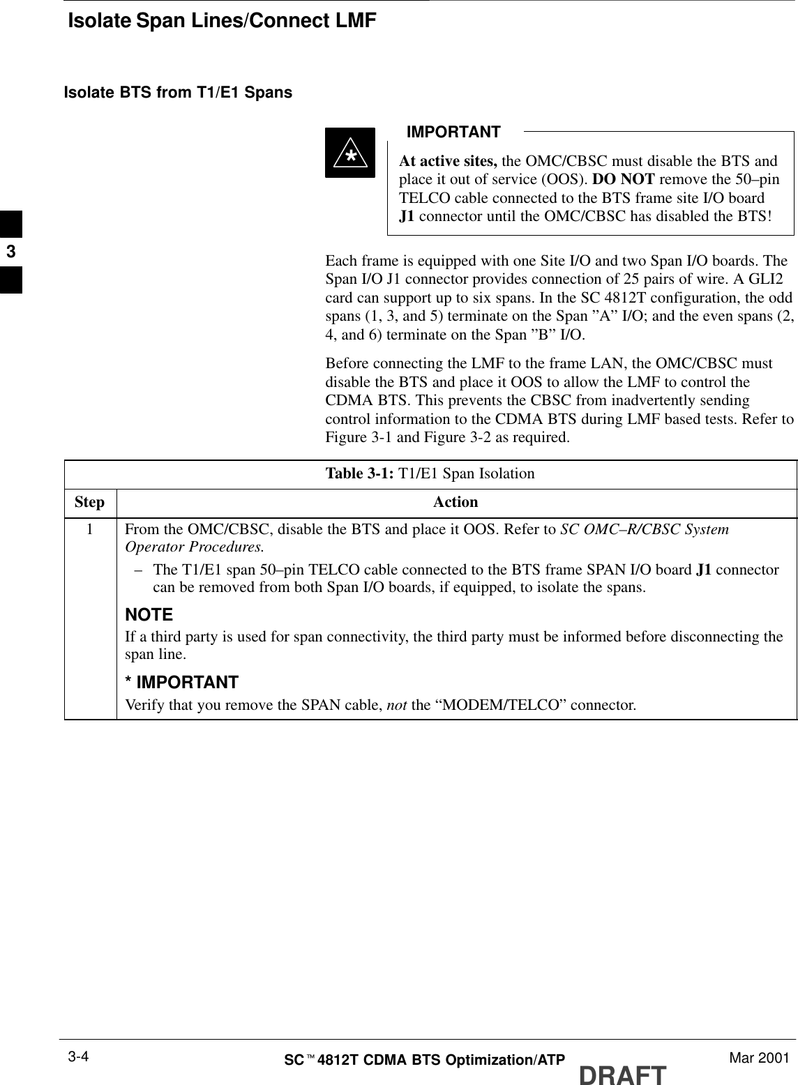 Isolate Span Lines/Connect LMFDRAFTSCt4812T CDMA BTS Optimization/ATP Mar 20013-4Isolate BTS from T1/E1 SpansAt active sites, the OMC/CBSC must disable the BTS andplace it out of service (OOS). DO NOT remove the 50–pinTELCO cable connected to the BTS frame site I/O boardJ1 connector until the OMC/CBSC has disabled the BTS!IMPORTANT*Each frame is equipped with one Site I/O and two Span I/O boards. TheSpan I/O J1 connector provides connection of 25 pairs of wire. A GLI2card can support up to six spans. In the SC 4812T configuration, the oddspans (1, 3, and 5) terminate on the Span ”A” I/O; and the even spans (2,4, and 6) terminate on the Span ”B” I/O.Before connecting the LMF to the frame LAN, the OMC/CBSC mustdisable the BTS and place it OOS to allow the LMF to control theCDMA BTS. This prevents the CBSC from inadvertently sendingcontrol information to the CDMA BTS during LMF based tests. Refer toFigure 3-1 and Figure 3-2 as required.Table 3-1: T1/E1 Span IsolationStep Action1From the OMC/CBSC, disable the BTS and place it OOS. Refer to SC OMC–R/CBSC SystemOperator Procedures.–The T1/E1 span 50–pin TELCO cable connected to the BTS frame SPAN I/O board J1 connectorcan be removed from both Span I/O boards, if equipped, to isolate the spans.NOTEIf a third party is used for span connectivity, the third party must be informed before disconnecting thespan line.* IMPORTANTVerify that you remove the SPAN cable, not the “MODEM/TELCO” connector.3