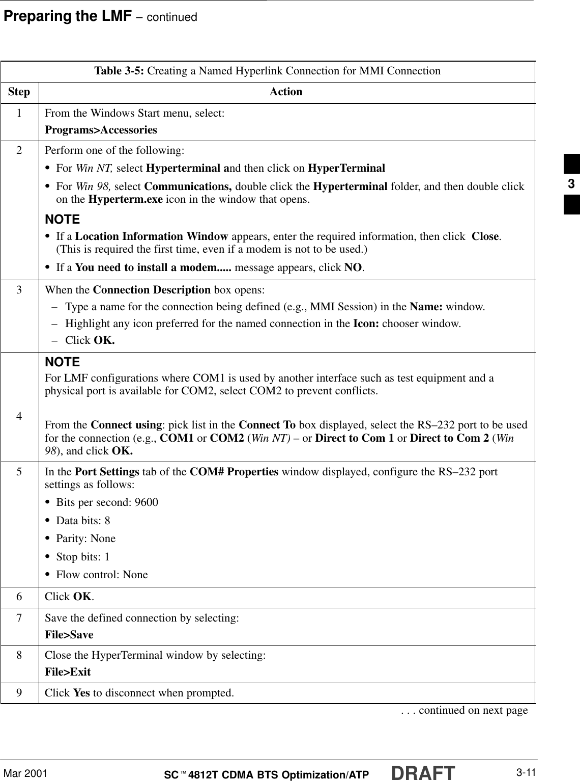 Preparing the LMF – continuedMar 2001 3-11SCt4812T CDMA BTS Optimization/ATP DRAFTTable 3-5: Creating a Named Hyperlink Connection for MMI ConnectionStep Action1From the Windows Start menu, select:Programs&gt;Accessories2Perform one of the following:SFor Win NT, select Hyperterminal and then click on HyperTerminalSFor Win 98, select Communications, double click the Hyperterminal folder, and then double clickon the Hyperterm.exe icon in the window that opens.NOTESIf a Location Information Window appears, enter the required information, then click  Close.(This is required the first time, even if a modem is not to be used.)SIf a You need to install a modem..... message appears, click NO.3When the Connection Description box opens:–Type a name for the connection being defined (e.g., MMI Session) in the Name: window.–Highlight any icon preferred for the named connection in the Icon: chooser window.–Click OK.4NOTEFor LMF configurations where COM1 is used by another interface such as test equipment and aphysical port is available for COM2, select COM2 to prevent conflicts.From the Connect using: pick list in the Connect To box displayed, select the RS–232 port to be usedfor the connection (e.g., COM1 or COM2 (Win NT) – or Direct to Com 1 or Direct to Com 2 (Win98), and click OK.5In the Port Settings tab of the COM# Properties window displayed, configure the RS–232 portsettings as follows:SBits per second: 9600SData bits: 8SParity: NoneSStop bits: 1SFlow control: None6 Click OK.7Save the defined connection by selecting:File&gt;Save8Close the HyperTerminal window by selecting:File&gt;Exit9 Click Yes to disconnect when prompted.. . . continued on next page3