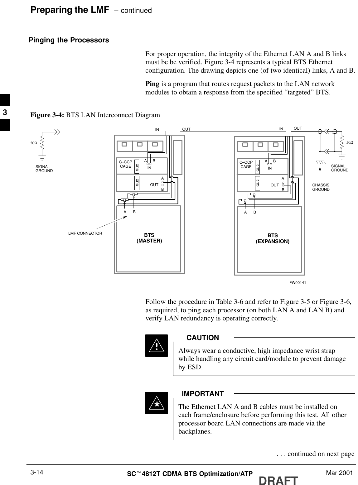 Preparing the LMF  – continuedDRAFTSCt4812T CDMA BTS Optimization/ATP Mar 20013-14Pinging the ProcessorsFor proper operation, the integrity of the Ethernet LAN A and B linksmust be be verified. Figure 3-4 represents a typical BTS Ethernetconfiguration. The drawing depicts one (of two identical) links, A and B.Ping is a program that routes request packets to the LAN networkmodules to obtain a response from the specified “targeted” BTS.Figure 3-4: BTS LAN Interconnect DiagramCHASSISGROUNDSIGNALGROUND50ΩSIGNALGROUND50ΩINLMF CONNECTORBC–CCPCAGEABINABAOUTOUTBTS(EXPANSION)BC–CCPCAGEABINABAOUTBTS(MASTER)INOUTFW00141Follow the procedure in Table 3-6 and refer to Figure 3-5 or Figure 3-6,as required, to ping each processor (on both LAN A and LAN B) andverify LAN redundancy is operating correctly.Always wear a conductive, high impedance wrist strapwhile handling any circuit card/module to prevent damageby ESD.CAUTION*The Ethernet LAN A and B cables must be installed oneach frame/enclosure before performing this test. All otherprocessor board LAN connections are made via thebackplanes.IMPORTANT . . . continued on next page3