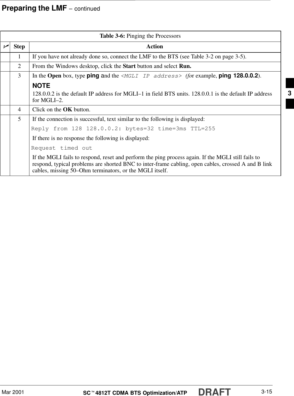 Preparing the LMF – continuedMar 2001 3-15SCt4812T CDMA BTS Optimization/ATP DRAFTTable 3-6: Pinging the ProcessorsnStep Action1If you have not already done so, connect the LMF to the BTS (see Table 3-2 on page 3-5).2From the Windows desktop, click the Start button and select Run.3In the Open box, type ping and the &lt;MGLI IP address&gt; (for example, ping 128.0.0.2).NOTE128.0.0.2 is the default IP address for MGLI–1 in field BTS units. 128.0.0.1 is the default IP addressfor MGLI–2.4Click on the OK button.5If the connection is successful, text similar to the following is displayed:Reply from 128 128.0.0.2: bytes=32 time=3ms TTL=255If there is no response the following is displayed:Request timed outIf the MGLI fails to respond, reset and perform the ping process again. If the MGLI still fails torespond, typical problems are shorted BNC to inter-frame cabling, open cables, crossed A and B linkcables, missing 50–Ohm terminators, or the MGLI itself.3