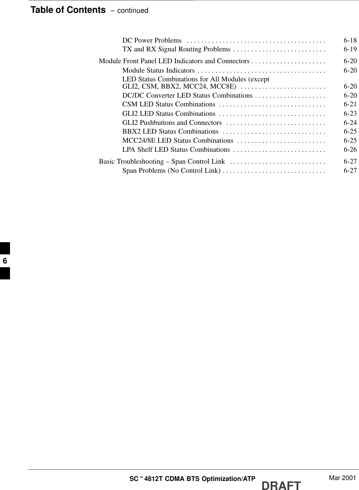 Table of Contents  – continuedDRAFTSCt4812T CDMA BTS Optimization/ATP Mar 2001DC Power Problems 6-18. . . . . . . . . . . . . . . . . . . . . . . . . . . . . . . . . . . . . . . TX and RX Signal Routing Problems 6-19. . . . . . . . . . . . . . . . . . . . . . . . . . Module Front Panel LED Indicators and Connectors 6-20. . . . . . . . . . . . . . . . . . . . . Module Status Indicators 6-20. . . . . . . . . . . . . . . . . . . . . . . . . . . . . . . . . . . . LED Status Combinations for All Modules (exceptGLI2, CSM, BBX2, MCC24, MCC8E) 6-20. . . . . . . . . . . . . . . . . . . . . . . . DC/DC Converter LED Status Combinations 6-20. . . . . . . . . . . . . . . . . . . . CSM LED Status Combinations 6-21. . . . . . . . . . . . . . . . . . . . . . . . . . . . . . GLI2 LED Status Combinations 6-23. . . . . . . . . . . . . . . . . . . . . . . . . . . . . . GLI2 Pushbuttons and Connectors 6-24. . . . . . . . . . . . . . . . . . . . . . . . . . . . BBX2 LED Status Combinations 6-25. . . . . . . . . . . . . . . . . . . . . . . . . . . . . MCC24/8E LED Status Combinations 6-25. . . . . . . . . . . . . . . . . . . . . . . . . LPA Shelf LED Status Combinations 6-26. . . . . . . . . . . . . . . . . . . . . . . . . . Basic Troubleshooting – Span Control Link 6-27. . . . . . . . . . . . . . . . . . . . . . . . . . . Span Problems (No Control Link) 6-27. . . . . . . . . . . . . . . . . . . . . . . . . . . . . 6