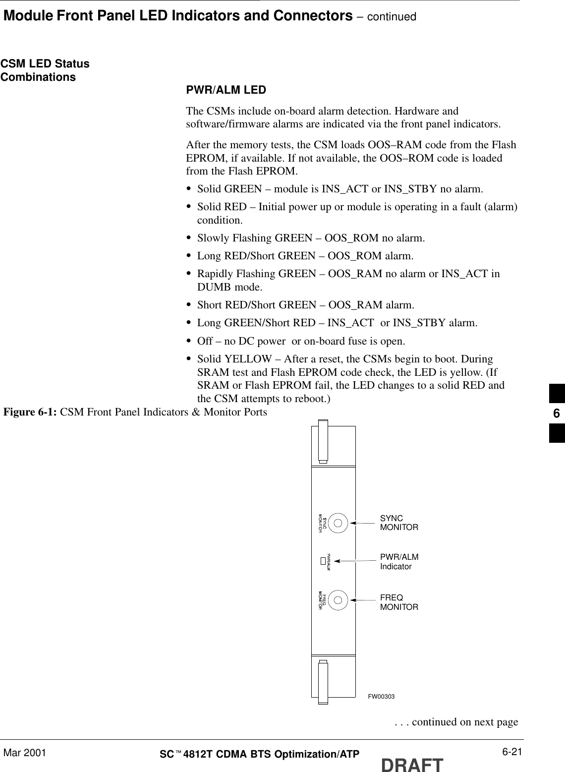 Module Front Panel LED Indicators and Connectors – continuedMar 2001 6-21SCt4812T CDMA BTS Optimization/ATP DRAFTCSM LED StatusCombinations PWR/ALM LEDThe CSMs include on-board alarm detection. Hardware andsoftware/firmware alarms are indicated via the front panel indicators.After the memory tests, the CSM loads OOS–RAM code from the FlashEPROM, if available. If not available, the OOS–ROM code is loadedfrom the Flash EPROM.SSolid GREEN – module is INS_ACT or INS_STBY no alarm.SSolid RED – Initial power up or module is operating in a fault (alarm)condition.SSlowly Flashing GREEN – OOS_ROM no alarm.SLong RED/Short GREEN – OOS_ROM alarm.SRapidly Flashing GREEN – OOS_RAM no alarm or INS_ACT inDUMB mode.SShort RED/Short GREEN – OOS_RAM alarm.SLong GREEN/Short RED – INS_ACT  or INS_STBY alarm.SOff – no DC power  or on-board fuse is open.SSolid YELLOW – After a reset, the CSMs begin to boot. DuringSRAM test and Flash EPROM code check, the LED is yellow. (IfSRAM or Flash EPROM fail, the LED changes to a solid RED andthe CSM attempts to reboot.)PWR/ALMIndicatorFREQMONITORSYNCMONITORFW00303Figure 6-1: CSM Front Panel Indicators &amp; Monitor Ports . . . continued on next page6