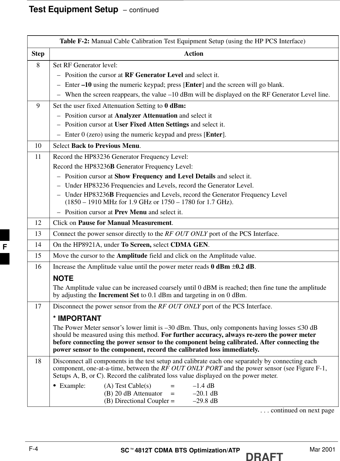 Test Equipment Setup  – continuedDRAFTSCt4812T CDMA BTS Optimization/ATP Mar 2001F-4Table F-2: Manual Cable Calibration Test Equipment Setup (using the HP PCS Interface)Step Action8Set RF Generator level:–Position the cursor at RF Generator Level and select it.–Enter –10 using the numeric keypad; press [Enter] and the screen will go blank.–When the screen reappears, the value –10 dBm will be displayed on the RF Generator Level line.9Set the user fixed Attenuation Setting to 0 dBm:–Position cursor at Analyzer Attenuation and select it–Position cursor at User Fixed Atten Settings and select it.–Enter 0 (zero) using the numeric keypad and press [Enter].10 Select Back to Previous Menu.11 Record the HP83236 Generator Frequency Level:Record the HP83236B Generator Frequency Level:–Position cursor at Show Frequency and Level Details and select it.–Under HP83236 Frequencies and Levels, record the Generator Level.–Under HP83236B Frequencies and Levels, record the Generator Frequency Level(1850 – 1910 MHz for 1.9 GHz or 1750 – 1780 for 1.7 GHz).–Position cursor at Prev Menu and select it.12 Click on Pause for Manual Measurement.13 Connect the power sensor directly to the RF OUT ONLY port of the PCS Interface.14 On the HP8921A, under To Screen, select CDMA GEN.15 Move the cursor to the Amplitude field and click on the Amplitude value.16 Increase the Amplitude value until the power meter reads 0 dBm ±0.2 dB.NOTEThe Amplitude value can be increased coarsely until 0 dBM is reached; then fine tune the amplitudeby adjusting the Increment Set to 0.1 dBm and targeting in on 0 dBm.17 Disconnect the power sensor from the RF OUT ONLY port of the PCS Interface.* IMPORTANTThe Power Meter sensor’s lower limit is –30 dBm. Thus, only components having losses ≤30 dBshould be measured using this method. For further accuracy, always re-zero the power meterbefore connecting the power sensor to the component being calibrated. After connecting thepower sensor to the component, record the calibrated loss immediately.18 Disconnect all components in the test setup and calibrate each one separately by connecting eachcomponent, one-at-a-time, between the RF OUT ONLY PORT and the power sensor (see Figure F-1,Setups A, B, or C). Record the calibrated loss value displayed on the power meter.SExample: (A) Test Cable(s) = –1.4 dB(B) 20 dB Attenuator  = –20.1 dB(B) Directional Coupler = –29.8 dB. . . continued on next pageF