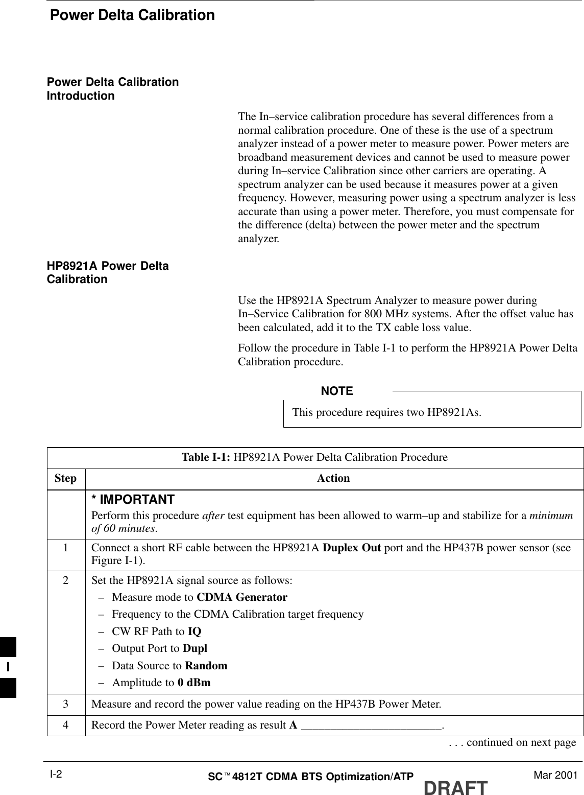 Power Delta CalibrationDRAFTSCt4812T CDMA BTS Optimization/ATP Mar 2001I-2Power Delta CalibrationIntroductionThe In–service calibration procedure has several differences from anormal calibration procedure. One of these is the use of a spectrumanalyzer instead of a power meter to measure power. Power meters arebroadband measurement devices and cannot be used to measure powerduring In–service Calibration since other carriers are operating. Aspectrum analyzer can be used because it measures power at a givenfrequency. However, measuring power using a spectrum analyzer is lessaccurate than using a power meter. Therefore, you must compensate forthe difference (delta) between the power meter and the spectrumanalyzer.HP8921A Power DeltaCalibrationUse the HP8921A Spectrum Analyzer to measure power duringIn–Service Calibration for 800 MHz systems. After the offset value hasbeen calculated, add it to the TX cable loss value.Follow the procedure in Table I-1 to perform the HP8921A Power DeltaCalibration procedure.This procedure requires two HP8921As.NOTETable I-1: HP8921A Power Delta Calibration ProcedureStep Action* IMPORTANTPerform this procedure after test equipment has been allowed to warm–up and stabilize for a minimumof 60 minutes.1Connect a short RF cable between the HP8921A Duplex Out port and the HP437B power sensor (seeFigure I-1).2Set the HP8921A signal source as follows:–Measure mode to CDMA Generator–Frequency to the CDMA Calibration target frequency–CW RF Path to IQ–Output Port to Dupl–Data Source to Random–Amplitude to 0 dBm3Measure and record the power value reading on the HP437B Power Meter.4Record the Power Meter reading as result A ________________________.. . . continued on next pageI