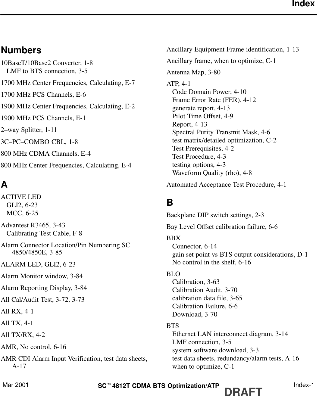 Mar 2001 SCt4812T CDMA BTS Optimization/ATP DRAFT Index-1IndexNumbers10BaseT/10Base2 Converter, 1-8LMF to BTS connection, 3-51700 MHz Center Frequencies, Calculating, E-71700 MHz PCS Channels, E-61900 MHz Center Frequencies, Calculating, E-21900 MHz PCS Channels, E-12–way Splitter, 1-113C–PC–COMBO CBL, 1-8800 MHz CDMA Channels, E-4800 MHz Center Frequencies, Calculating, E-4AACTIVE LEDGLI2, 6-23MCC, 6-25Advantest R3465, 3-43Calibrating Test Cable, F-8Alarm Connector Location/Pin Numbering SC4850/4850E, 3-85ALARM LED, GLI2, 6-23Alarm Monitor window, 3-84Alarm Reporting Display, 3-84All Cal/Audit Test, 3-72, 3-73All RX, 4-1All TX, 4-1All TX/RX, 4-2AMR, No control, 6-16AMR CDI Alarm Input Verification, test data sheets,A-17Ancillary Equipment Frame identification, 1-13Ancillary frame, when to optimize, C-1Antenna Map, 3-80ATP, 4-1Code Domain Power, 4-10Frame Error Rate (FER), 4-12generate report, 4-13Pilot Time Offset, 4-9Report, 4-13Spectral Purity Transmit Mask, 4-6test matrix/detailed optimization, C-2Test Prerequisites, 4-2Test Procedure, 4-3testing options, 4-3Waveform Quality (rho), 4-8Automated Acceptance Test Procedure, 4-1BBackplane DIP switch settings, 2-3Bay Level Offset calibration failure, 6-6BBXConnector, 6-14gain set point vs BTS output considerations, D-1No control in the shelf, 6-16BLOCalibration, 3-63Calibration Audit, 3-70calibration data file, 3-65Calibration Failure, 6-6Download, 3-70BTSEthernet LAN interconnect diagram, 3-14LMF connection, 3-5system software download, 3-3test data sheets, redundancy/alarm tests, A-16when to optimize, C-1