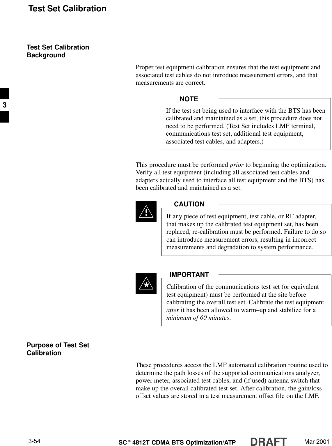 Test Set CalibrationDRAFTSCt4812T CDMA BTS Optimization/ATP Mar 20013-54Test Set CalibrationBackgroundProper test equipment calibration ensures that the test equipment andassociated test cables do not introduce measurement errors, and thatmeasurements are correct.If the test set being used to interface with the BTS has beencalibrated and maintained as a set, this procedure does notneed to be performed. (Test Set includes LMF terminal,communications test set, additional test equipment,associated test cables, and adapters.)NOTEThis procedure must be performed prior to beginning the optimization.Verify all test equipment (including all associated test cables andadapters actually used to interface all test equipment and the BTS) hasbeen calibrated and maintained as a set.If any piece of test equipment, test cable, or RF adapter,that makes up the calibrated test equipment set, has beenreplaced, re-calibration must be performed. Failure to do socan introduce measurement errors, resulting in incorrectmeasurements and degradation to system performance.CAUTIONCalibration of the communications test set (or equivalenttest equipment) must be performed at the site beforecalibrating the overall test set. Calibrate the test equipmentafter it has been allowed to warm–up and stabilize for aminimum of 60 minutes.IMPORTANT*Purpose of Test SetCalibrationThese procedures access the LMF automated calibration routine used todetermine the path losses of the supported communications analyzer,power meter, associated test cables, and (if used) antenna switch thatmake up the overall calibrated test set. After calibration, the gain/lossoffset values are stored in a test measurement offset file on the LMF.3