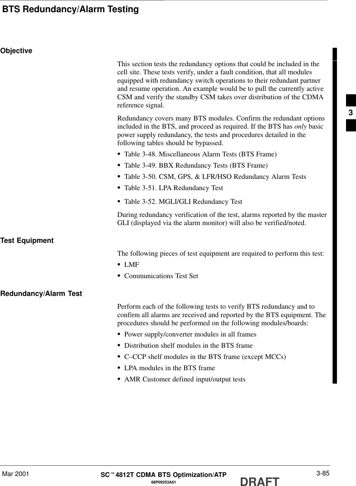 BTS Redundancy/Alarm TestingMar 2001 3-8568P09253A61SCt4812T CDMA BTS Optimization/ATP DRAFTObjectiveThis section tests the redundancy options that could be included in thecell site. These tests verify, under a fault condition, that all modulesequipped with redundancy switch operations to their redundant partnerand resume operation. An example would be to pull the currently activeCSM and verify the standby CSM takes over distribution of the CDMAreference signal.Redundancy covers many BTS modules. Confirm the redundant optionsincluded in the BTS, and proceed as required. If the BTS has only basicpower supply redundancy, the tests and procedures detailed in thefollowing tables should be bypassed.STable 3-48. Miscellaneous Alarm Tests (BTS Frame)STable 3-49. BBX Redundancy Tests (BTS Frame)STable 3-50. CSM, GPS, &amp; LFR/HSO Redundancy Alarm TestsSTable 3-51. LPA Redundancy TestSTable 3-52. MGLI/GLI Redundancy TestDuring redundancy verification of the test, alarms reported by the masterGLI (displayed via the alarm monitor) will also be verified/noted.Test EquipmentThe following pieces of test equipment are required to perform this test:SLMFSCommunications Test SetRedundancy/Alarm TestPerform each of the following tests to verify BTS redundancy and toconfirm all alarms are received and reported by the BTS equipment. Theprocedures should be performed on the following modules/boards:SPower supply/converter modules in all framesSDistribution shelf modules in the BTS frameSC–CCP shelf modules in the BTS frame (except MCCs)SLPA modules in the BTS frameSAMR Customer defined input/output tests3