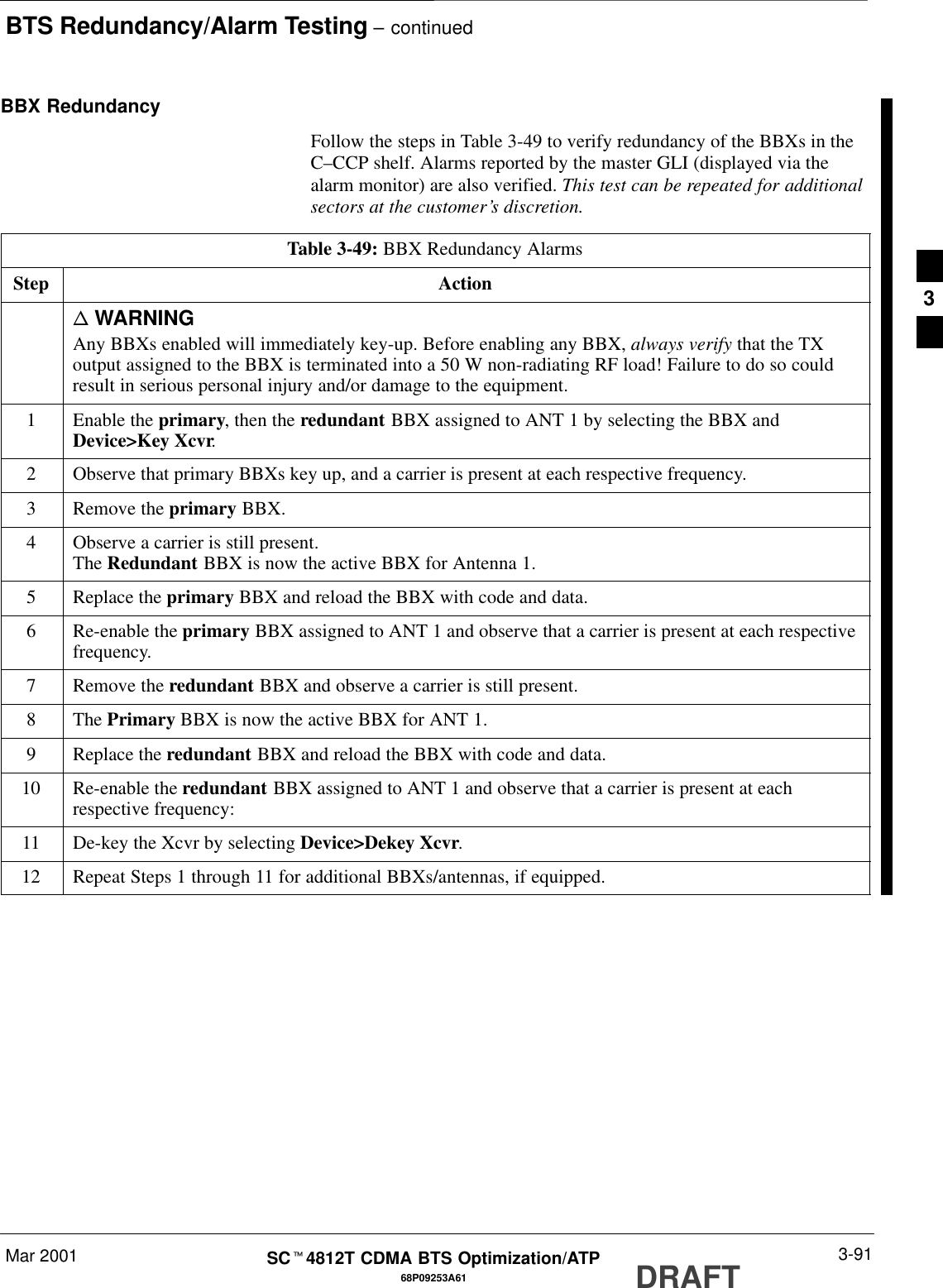 BTS Redundancy/Alarm Testing – continuedMar 2001 3-9168P09253A61SCt4812T CDMA BTS Optimization/ATP DRAFTBBX RedundancyFollow the steps in Table 3-49 to verify redundancy of the BBXs in theC–CCP shelf. Alarms reported by the master GLI (displayed via thealarm monitor) are also verified. This test can be repeated for additionalsectors at the customer’s discretion.Table 3-49: BBX Redundancy AlarmsStep Actionn WARNINGAny BBXs enabled will immediately key-up. Before enabling any BBX, always verify that the TXoutput assigned to the BBX is terminated into a 50 W non-radiating RF load! Failure to do so couldresult in serious personal injury and/or damage to the equipment.1Enable the primary, then the redundant BBX assigned to ANT 1 by selecting the BBX andDevice&gt;Key Xcvr.2Observe that primary BBXs key up, and a carrier is present at each respective frequency.3Remove the primary BBX.4Observe a carrier is still present.The Redundant BBX is now the active BBX for Antenna 1.5Replace the primary BBX and reload the BBX with code and data.6Re-enable the primary BBX assigned to ANT 1 and observe that a carrier is present at each respectivefrequency.7Remove the redundant BBX and observe a carrier is still present.8 The Primary BBX is now the active BBX for ANT 1.9Replace the redundant BBX and reload the BBX with code and data.10 Re-enable the redundant BBX assigned to ANT 1 and observe that a carrier is present at eachrespective frequency:11 De-key the Xcvr by selecting Device&gt;Dekey Xcvr.12 Repeat Steps 1 through 11 for additional BBXs/antennas, if equipped.3