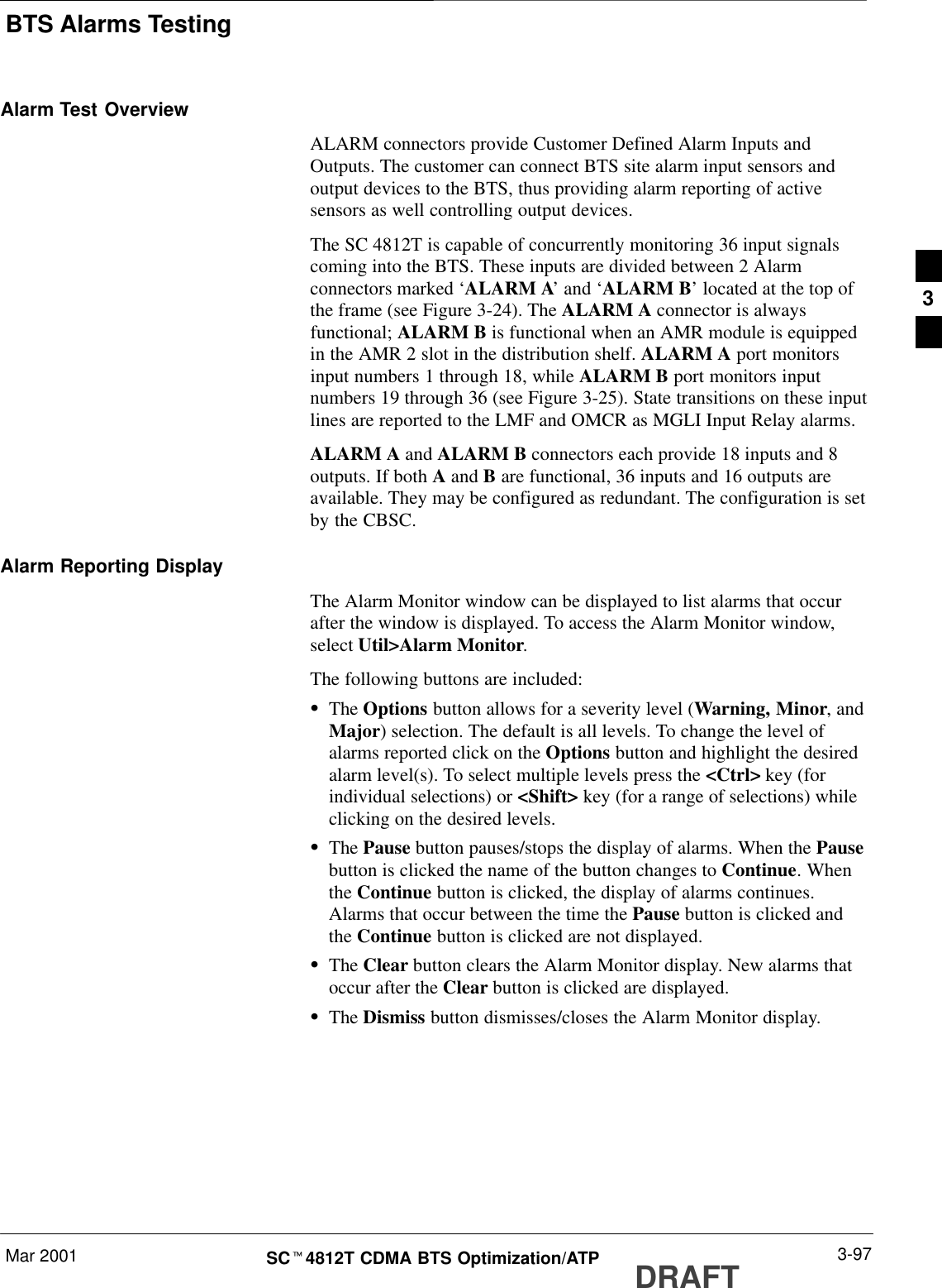 BTS Alarms TestingMar 2001 3-97SCt4812T CDMA BTS Optimization/ATP DRAFTAlarm Test OverviewALARM connectors provide Customer Defined Alarm Inputs andOutputs. The customer can connect BTS site alarm input sensors andoutput devices to the BTS, thus providing alarm reporting of activesensors as well controlling output devices.The SC 4812T is capable of concurrently monitoring 36 input signalscoming into the BTS. These inputs are divided between 2 Alarmconnectors marked ‘ALARM A’ and ‘ALARM B’ located at the top ofthe frame (see Figure 3-24). The ALARM A connector is alwaysfunctional; ALARM B is functional when an AMR module is equippedin the AMR 2 slot in the distribution shelf. ALARM A port monitorsinput numbers 1 through 18, while ALARM B port monitors inputnumbers 19 through 36 (see Figure 3-25). State transitions on these inputlines are reported to the LMF and OMCR as MGLI Input Relay alarms.ALARM A and ALARM B connectors each provide 18 inputs and 8outputs. If both A and B are functional, 36 inputs and 16 outputs areavailable. They may be configured as redundant. The configuration is setby the CBSC.Alarm Reporting DisplayThe Alarm Monitor window can be displayed to list alarms that occurafter the window is displayed. To access the Alarm Monitor window,select Util&gt;Alarm Monitor.The following buttons are included:SThe Options button allows for a severity level (Warning, Minor, andMajor) selection. The default is all levels. To change the level ofalarms reported click on the Options button and highlight the desiredalarm level(s). To select multiple levels press the &lt;Ctrl&gt; key (forindividual selections) or &lt;Shift&gt; key (for a range of selections) whileclicking on the desired levels.SThe Pause button pauses/stops the display of alarms. When the Pausebutton is clicked the name of the button changes to Continue. Whenthe Continue button is clicked, the display of alarms continues.Alarms that occur between the time the Pause button is clicked andthe Continue button is clicked are not displayed.SThe Clear button clears the Alarm Monitor display. New alarms thatoccur after the Clear button is clicked are displayed.SThe Dismiss button dismisses/closes the Alarm Monitor display.3