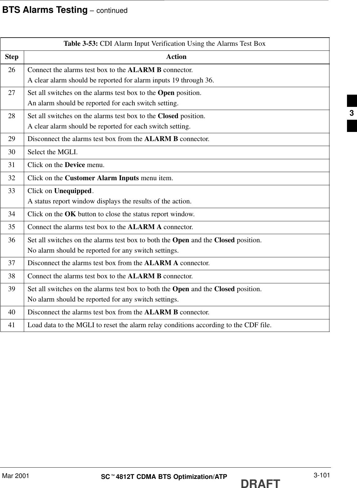 BTS Alarms Testing – continuedMar 2001 3-101SCt4812T CDMA BTS Optimization/ATP DRAFTTable 3-53: CDI Alarm Input Verification Using the Alarms Test BoxStep Action26 Connect the alarms test box to the ALARM B connector.A clear alarm should be reported for alarm inputs 19 through 36.27 Set all switches on the alarms test box to the Open position.An alarm should be reported for each switch setting.28 Set all switches on the alarms test box to the Closed position.A clear alarm should be reported for each switch setting.29 Disconnect the alarms test box from the ALARM B connector.30 Select the MGLI.31 Click on the Device menu.32 Click on the Customer Alarm Inputs menu item.33 Click on Unequipped.A status report window displays the results of the action.34 Click on the OK button to close the status report window.35 Connect the alarms test box to the ALARM A connector.36 Set all switches on the alarms test box to both the Open and the Closed position.No alarm should be reported for any switch settings.37 Disconnect the alarms test box from the ALARM A connector.38 Connect the alarms test box to the ALARM B connector.39 Set all switches on the alarms test box to both the Open and the Closed position.No alarm should be reported for any switch settings.40 Disconnect the alarms test box from the ALARM B connector.41 Load data to the MGLI to reset the alarm relay conditions according to the CDF file. 3