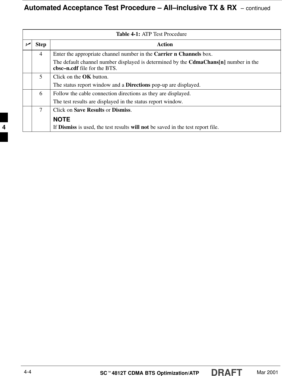 Automated Acceptance Test Procedure – All–inclusive TX &amp; RX  – continuedDRAFTSCt4812T CDMA BTS Optimization/ATP Mar 20014-4Table 4-1: ATP Test ProcedurenActionStep4Enter the appropriate channel number in the Carrier n Channels box.The default channel number displayed is determined by the CdmaChans[n] number in thecbsc–n.cdf file for the BTS.5Click on the OK button.The status report window and a Directions pop-up are displayed.6Follow the cable connection directions as they are displayed.The test results are displayed in the status report window.7Click on Save Results or Dismiss.NOTEIf Dismiss is used, the test results will not be saved in the test report file. 4