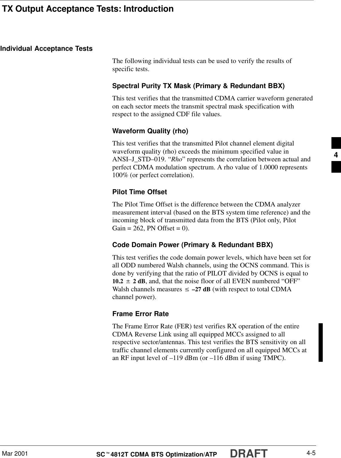 TX Output Acceptance Tests: IntroductionMar 2001 4-5SCt4812T CDMA BTS Optimization/ATP DRAFTIndividual Acceptance TestsThe following individual tests can be used to verify the results ofspecific tests.Spectral Purity TX Mask (Primary &amp; Redundant BBX)This test verifies that the transmitted CDMA carrier waveform generatedon each sector meets the transmit spectral mask specification withrespect to the assigned CDF file values.Waveform Quality (rho)This test verifies that the transmitted Pilot channel element digitalwaveform quality (rho) exceeds the minimum specified value inANSI–J_STD–019. “Rho” represents the correlation between actual andperfect CDMA modulation spectrum. A rho value of 1.0000 represents100% (or perfect correlation).Pilot Time OffsetThe Pilot Time Offset is the difference between the CDMA analyzermeasurement interval (based on the BTS system time reference) and theincoming block of transmitted data from the BTS (Pilot only, PilotGain = 262, PN Offset = 0).Code Domain Power (Primary &amp; Redundant BBX)This test verifies the code domain power levels, which have been set forall ODD numbered Walsh channels, using the OCNS command. This isdone by verifying that the ratio of PILOT divided by OCNS is equal to10.2 $ 2 dB, and, that the noise floor of all EVEN numbered “OFF”Walsh channels measures v –27 dB (with respect to total CDMAchannel power).Frame Error RateThe Frame Error Rate (FER) test verifies RX operation of the entireCDMA Reverse Link using all equipped MCCs assigned to allrespective sector/antennas. This test verifies the BTS sensitivity on alltraffic channel elements currently configured on all equipped MCCs atan RF input level of –119 dBm (or –116 dBm if using TMPC).4