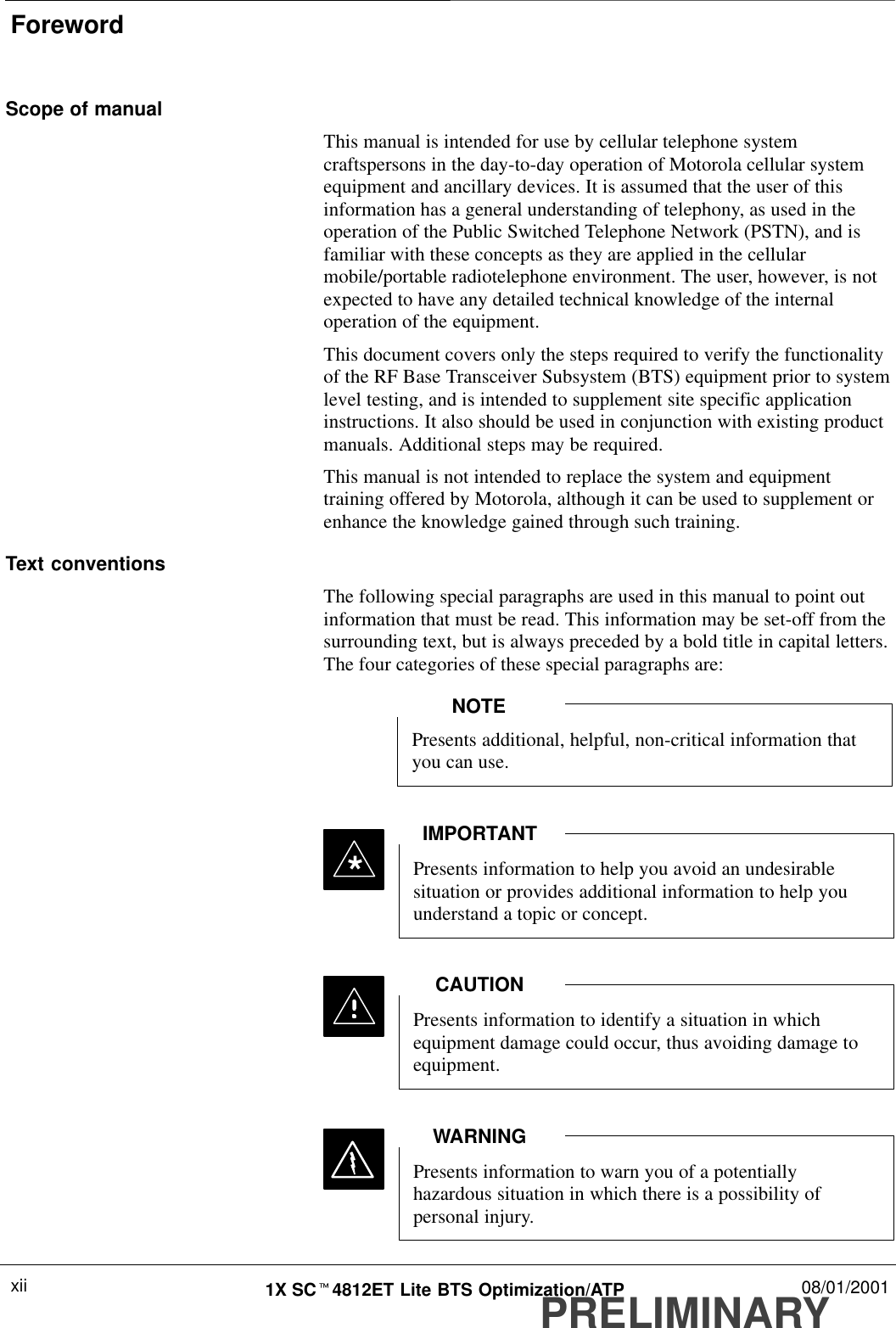 ForewordPRELIMINARY1X SCt4812ET Lite BTS Optimization/ATP 08/01/2001xiiScope of manualThis manual is intended for use by cellular telephone systemcraftspersons in the day-to-day operation of Motorola cellular systemequipment and ancillary devices. It is assumed that the user of thisinformation has a general understanding of telephony, as used in theoperation of the Public Switched Telephone Network (PSTN), and isfamiliar with these concepts as they are applied in the cellularmobile/portable radiotelephone environment. The user, however, is notexpected to have any detailed technical knowledge of the internaloperation of the equipment.This document covers only the steps required to verify the functionalityof the RF Base Transceiver Subsystem (BTS) equipment prior to systemlevel testing, and is intended to supplement site specific applicationinstructions. It also should be used in conjunction with existing productmanuals. Additional steps may be required.This manual is not intended to replace the system and equipmenttraining offered by Motorola, although it can be used to supplement orenhance the knowledge gained through such training.Text conventionsThe following special paragraphs are used in this manual to point outinformation that must be read. This information may be set-off from thesurrounding text, but is always preceded by a bold title in capital letters.The four categories of these special paragraphs are:Presents additional, helpful, non-critical information thatyou can use.NOTEPresents information to help you avoid an undesirablesituation or provides additional information to help youunderstand a topic or concept.IMPORTANT*Presents information to identify a situation in whichequipment damage could occur, thus avoiding damage toequipment.CAUTIONPresents information to warn you of a potentiallyhazardous situation in which there is a possibility ofpersonal injury.WARNING