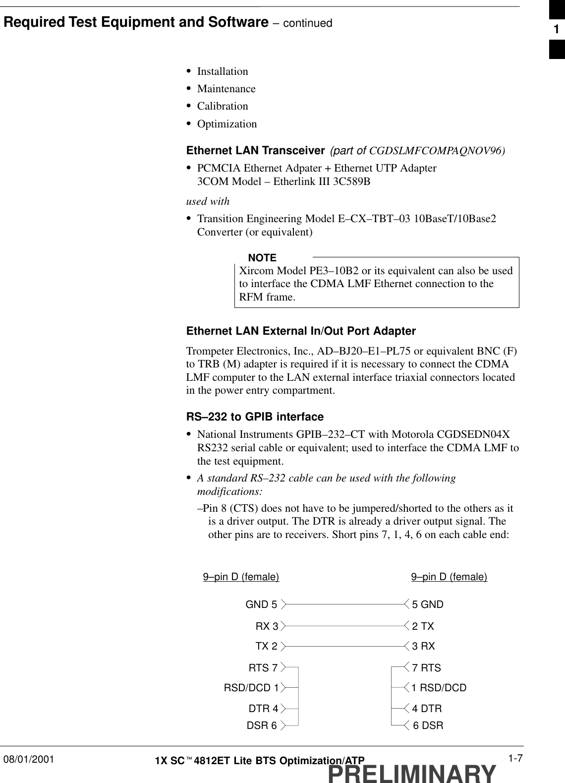 Required Test Equipment and Software – continued08/01/2001 1-71X SCt4812ET Lite BTS Optimization/ATPPRELIMINARYSInstallationSMaintenanceSCalibrationSOptimizationEthernet LAN Transceiver (part of CGDSLMFCOMPAQNOV96)SPCMCIA Ethernet Adpater + Ethernet UTP Adapter3COM Model – Etherlink III 3C589Bused withSTransition Engineering Model E–CX–TBT–03 10BaseT/10Base2Converter (or equivalent)Xircom Model PE3–10B2 or its equivalent can also be usedto interface the CDMA LMF Ethernet connection to theRFM frame.NOTEEthernet LAN External In/Out Port AdapterTrompeter Electronics, Inc., AD–BJ20–E1–PL75 or equivalent BNC (F)to TRB (M) adapter is required if it is necessary to connect the CDMALMF computer to the LAN external interface triaxial connectors locatedin the power entry compartment.RS–232 to GPIB interfaceSNational Instruments GPIB–232–CT with Motorola CGDSEDN04XRS232 serial cable or equivalent; used to interface the CDMA LMF tothe test equipment.SA standard RS–232 cable can be used with the followingmodifications:–Pin 8 (CTS) does not have to be jumpered/shorted to the others as itis a driver output. The DTR is already a driver output signal. Theother pins are to receivers. Short pins 7, 1, 4, 6 on each cable end:9–pin D (female) 9–pin D (female)GND 5 5 GNDRX 33 RXTX 22 TXRTS 7 7 RTSRSD/DCD 1 1 RSD/DCDDTR 4 4 DTRDSR 6 6 DSR1