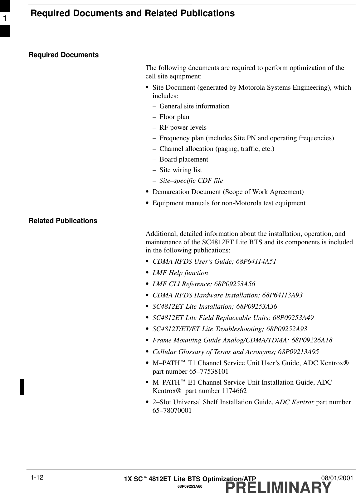 Required Documents and Related PublicationsPRELIMINARY1X SCt4812ET Lite BTS Optimization/ATP 08/01/20011-1268P09253A60Required DocumentsThe following documents are required to perform optimization of thecell site equipment:SSite Document (generated by Motorola Systems Engineering), whichincludes:–General site information–Floor plan–RF power levels–Frequency plan (includes Site PN and operating frequencies)–Channel allocation (paging, traffic, etc.)–Board placement–Site wiring list–Site–specific CDF fileSDemarcation Document (Scope of Work Agreement)SEquipment manuals for non-Motorola test equipmentRelated PublicationsAdditional, detailed information about the installation, operation, andmaintenance of the SC4812ET Lite BTS and its components is includedin the following publications:SCDMA RFDS User’s Guide; 68P64114A51SLMF Help functionSLMF CLI Reference; 68P09253A56SCDMA RFDS Hardware Installation; 68P64113A93SSC4812ET Lite Installation; 68P09253A36SSC4812ET Lite Field Replaceable Units; 68P09253A49SSC4812T/ET/ET Lite Troubleshooting; 68P09252A93SFrame Mounting Guide Analog/CDMA/TDMA; 68P09226A18SCellular Glossary of Terms and Acronyms; 68P09213A95SM–PATHt T1 Channel Service Unit User’s Guide, ADC Kentroxpart number 65–77538101SM–PATHt E1 Channel Service Unit Installation Guide, ADCKentrox  part number 1174662S2–Slot Universal Shelf Installation Guide, ADC Kentrox part number65–780700011