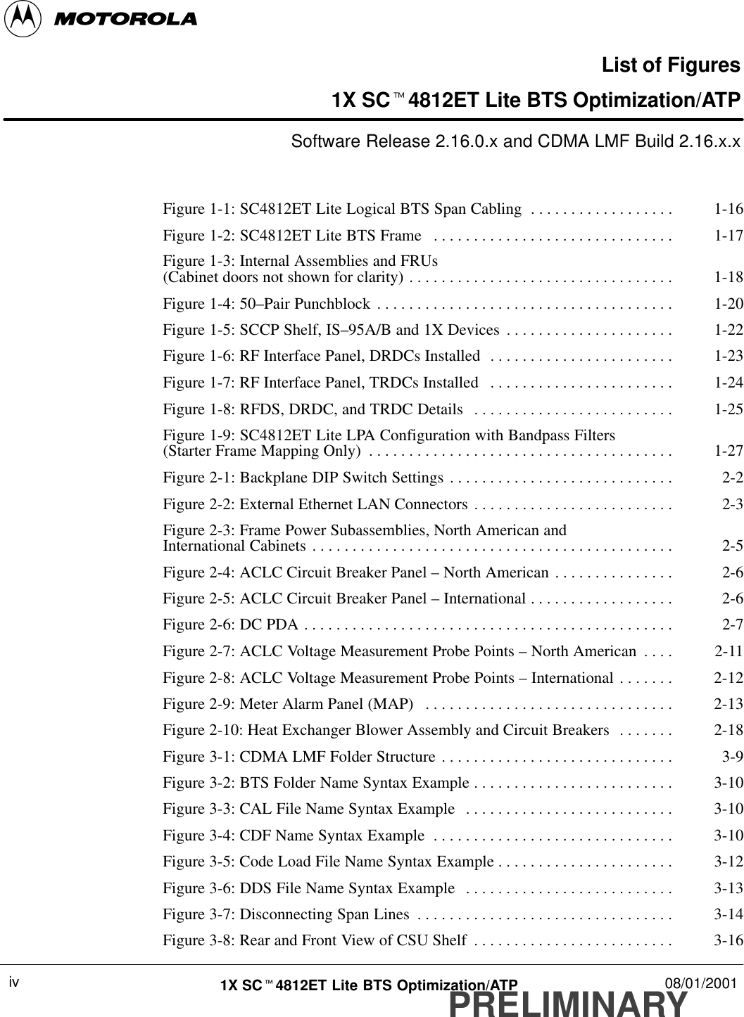 PRELIMINARY1X SCt4812ET Lite BTS Optimization/ATP 08/01/2001ivList of Figures1X SCt4812ET Lite BTS Optimization/ATPSoftware Release 2.16.0.x and CDMA LMF Build 2.16.x.xFigure 1-1: SC4812ET Lite Logical BTS Span Cabling 1-16. . . . . . . . . . . . . . . . . . Figure 1-2: SC4812ET Lite BTS Frame 1-17. . . . . . . . . . . . . . . . . . . . . . . . . . . . . . Figure 1-3: Internal Assemblies and FRUs(Cabinet doors not shown for clarity) 1-18. . . . . . . . . . . . . . . . . . . . . . . . . . . . . . . . . Figure 1-4: 50–Pair Punchblock 1-20. . . . . . . . . . . . . . . . . . . . . . . . . . . . . . . . . . . . . Figure 1-5: SCCP Shelf, IS–95A/B and 1X Devices 1-22. . . . . . . . . . . . . . . . . . . . . Figure 1-6: RF Interface Panel, DRDCs Installed 1-23. . . . . . . . . . . . . . . . . . . . . . . Figure 1-7: RF Interface Panel, TRDCs Installed 1-24. . . . . . . . . . . . . . . . . . . . . . . Figure 1-8: RFDS, DRDC, and TRDC Details 1-25. . . . . . . . . . . . . . . . . . . . . . . . . Figure 1-9: SC4812ET Lite LPA Configuration with Bandpass Filters(Starter Frame Mapping Only) 1-27. . . . . . . . . . . . . . . . . . . . . . . . . . . . . . . . . . . . . . Figure 2-1: Backplane DIP Switch Settings 2-2. . . . . . . . . . . . . . . . . . . . . . . . . . . . Figure 2-2: External Ethernet LAN Connectors 2-3. . . . . . . . . . . . . . . . . . . . . . . . . Figure 2-3: Frame Power Subassemblies, North American and International Cabinets 2-5. . . . . . . . . . . . . . . . . . . . . . . . . . . . . . . . . . . . . . . . . . . . . Figure 2-4: ACLC Circuit Breaker Panel – North American 2-6. . . . . . . . . . . . . . . Figure 2-5: ACLC Circuit Breaker Panel – International 2-6. . . . . . . . . . . . . . . . . . Figure 2-6: DC PDA 2-7. . . . . . . . . . . . . . . . . . . . . . . . . . . . . . . . . . . . . . . . . . . . . . Figure 2-7: ACLC Voltage Measurement Probe Points – North American 2-11. . . . Figure 2-8: ACLC Voltage Measurement Probe Points – International 2-12. . . . . . . Figure 2-9: Meter Alarm Panel (MAP) 2-13. . . . . . . . . . . . . . . . . . . . . . . . . . . . . . . Figure 2-10: Heat Exchanger Blower Assembly and Circuit Breakers 2-18. . . . . . . Figure 3-1: CDMA LMF Folder Structure 3-9. . . . . . . . . . . . . . . . . . . . . . . . . . . . . Figure 3-2: BTS Folder Name Syntax Example 3-10. . . . . . . . . . . . . . . . . . . . . . . . . Figure 3-3: CAL File Name Syntax Example 3-10. . . . . . . . . . . . . . . . . . . . . . . . . . Figure 3-4: CDF Name Syntax Example 3-10. . . . . . . . . . . . . . . . . . . . . . . . . . . . . . Figure 3-5: Code Load File Name Syntax Example 3-12. . . . . . . . . . . . . . . . . . . . . . Figure 3-6: DDS File Name Syntax Example 3-13. . . . . . . . . . . . . . . . . . . . . . . . . . Figure 3-7: Disconnecting Span Lines 3-14. . . . . . . . . . . . . . . . . . . . . . . . . . . . . . . . Figure 3-8: Rear and Front View of CSU Shelf 3-16. . . . . . . . . . . . . . . . . . . . . . . . . 