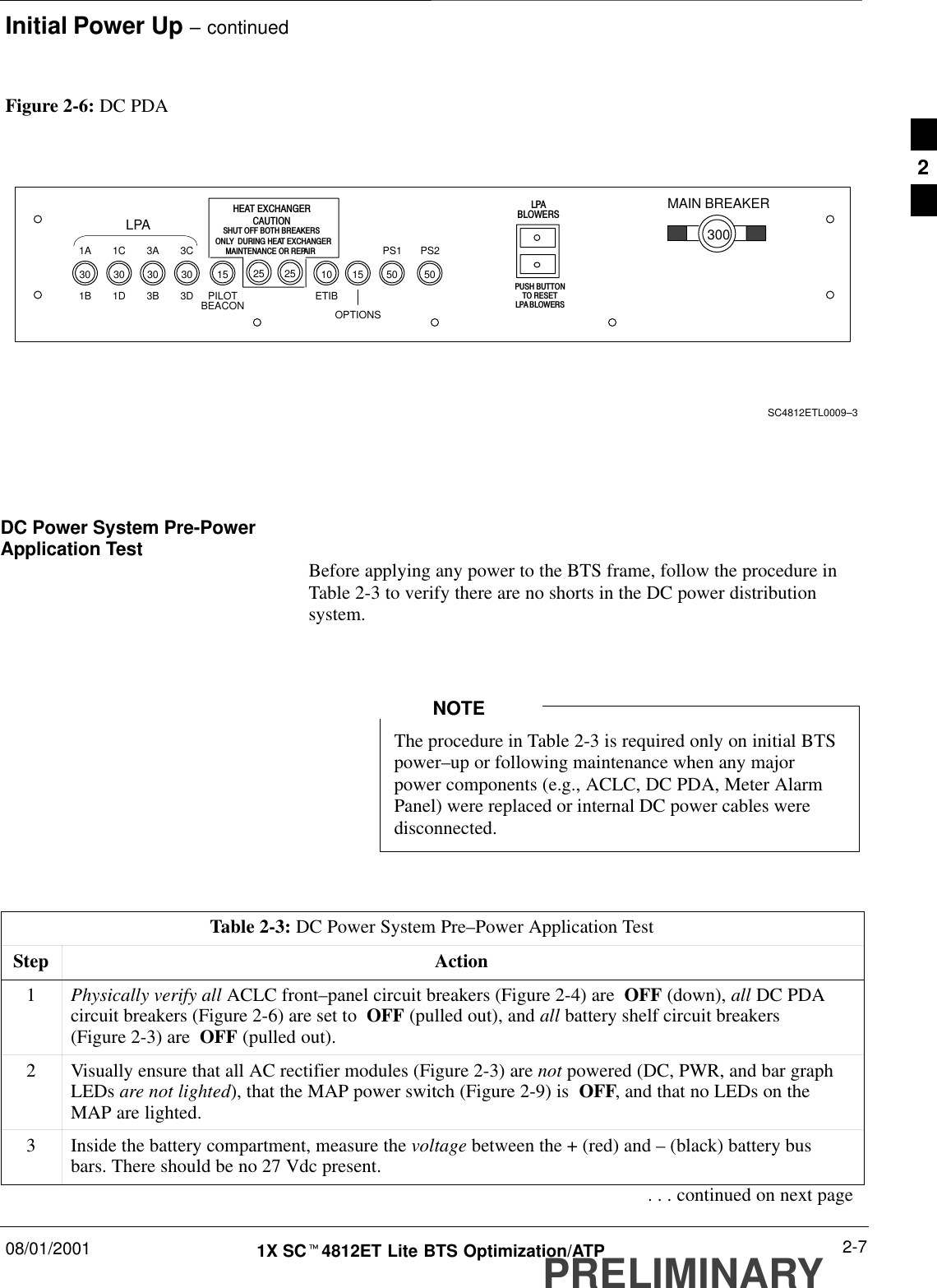 Initial Power Up – continued08/01/2001 2-71X SCt4812ET Lite BTS Optimization/ATPPRELIMINARYFigure 2-6: DC PDASC4812ETL0009–3LPA1B 1D 3B 3D1A 1C 3A 3C PS1 PS2ETIBOPTIONS25 25HEAT EXCHANGERCAUTIONSHUT OFF BOTH BREAKERSONLY  DURING HEAT EXCHANGERMAINTENANCE OR REPAIRLPABLOWERSPUSH BUTTONTO RESETLPA BLOWERSMAIN BREAKER30050 5010 1530 30 30 30 15PILOTBEACONDC Power System Pre-PowerApplication Test Before applying any power to the BTS frame, follow the procedure inTable 2-3 to verify there are no shorts in the DC power distributionsystem.The procedure in Table 2-3 is required only on initial BTSpower–up or following maintenance when any majorpower components (e.g., ACLC, DC PDA, Meter AlarmPanel) were replaced or internal DC power cables weredisconnected.NOTETable 2-3: DC Power System Pre–Power Application TestStep Action1Physically verify all ACLC front–panel circuit breakers (Figure 2-4) are  OFF (down), all DC PDAcircuit breakers (Figure 2-6) are set to  OFF (pulled out), and all battery shelf circuit breakers(Figure 2-3) are  OFF (pulled out).2Visually ensure that all AC rectifier modules (Figure 2-3) are not powered (DC, PWR, and bar graphLEDs are not lighted), that the MAP power switch (Figure 2-9) is  OFF, and that no LEDs on theMAP are lighted.3Inside the battery compartment, measure the voltage between the + (red) and – (black) battery busbars. There should be no 27 Vdc present.. . . continued on next page2