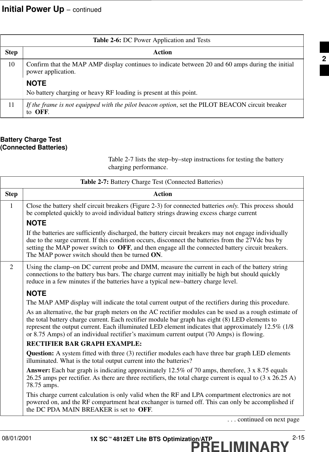 Initial Power Up – continued08/01/2001 2-151X SCt4812ET Lite BTS Optimization/ATPPRELIMINARYTable 2-6: DC Power Application and TestsStep Action10 Confirm that the MAP AMP display continues to indicate between 20 and 60 amps during the initialpower application.NOTENo battery charging or heavy RF loading is present at this point.11 If the frame is not equipped with the pilot beacon option, set the PILOT BEACON circuit breaker to  OFF. Battery Charge Test(Connected Batteries)Table 2-7 lists the step–by–step instructions for testing the batterycharging performance.Table 2-7: Battery Charge Test (Connected Batteries)Step Action1Close the battery shelf circuit breakers (Figure 2-3) for connected batteries only. This process shouldbe completed quickly to avoid individual battery strings drawing excess charge currentNOTEIf the batteries are sufficiently discharged, the battery circuit breakers may not engage individuallydue to the surge current. If this condition occurs, disconnect the batteries from the 27Vdc bus bysetting the MAP power switch to  OFF, and then engage all the connected battery circuit breakers.The MAP power switch should then be turned ON.2Using the clamp–on DC current probe and DMM, measure the current in each of the battery stringconnections to the battery bus bars. The charge current may initially be high but should quicklyreduce in a few minutes if the batteries have a typical new–battery charge level.NOTEThe MAP AMP display will indicate the total current output of the rectifiers during this procedure.As an alternative, the bar graph meters on the AC rectifier modules can be used as a rough estimate ofthe total battery charge current. Each rectifier module bar graph has eight (8) LED elements torepresent the output current. Each illuminated LED element indicates that approximately 12.5% (1/8or 8.75 Amps) of an individual rectifier’s maximum current output (70 Amps) is flowing.RECTIFIER BAR GRAPH EXAMPLE:Question: A system fitted with three (3) rectifier modules each have three bar graph LED elementsilluminated. What is the total output current into the batteries?Answer: Each bar graph is indicating approximately 12.5% of 70 amps, therefore, 3 x 8.75 equals26.25 amps per rectifier. As there are three rectifiers, the total charge current is equal to (3 x 26.25 A)78.75 amps.This charge current calculation is only valid when the RF and LPA compartment electronics are notpowered on, and the RF compartment heat exchanger is turned off. This can only be accomplished ifthe DC PDA MAIN BREAKER is set to  OFF.. . . continued on next page2