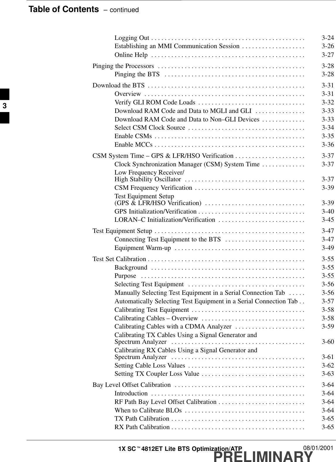 Table of Contents  – continuedPRELIMINARY1X SCt4812ET Lite BTS Optimization/ATP 08/01/2001Logging Out 3-24. . . . . . . . . . . . . . . . . . . . . . . . . . . . . . . . . . . . . . . . . . . . . . Establishing an MMI Communication Session 3-26. . . . . . . . . . . . . . . . . . . Online Help 3-27. . . . . . . . . . . . . . . . . . . . . . . . . . . . . . . . . . . . . . . . . . . . . . Pinging the Processors 3-28. . . . . . . . . . . . . . . . . . . . . . . . . . . . . . . . . . . . . . . . . . . . Pinging the BTS 3-28. . . . . . . . . . . . . . . . . . . . . . . . . . . . . . . . . . . . . . . . . . Download the BTS 3-31. . . . . . . . . . . . . . . . . . . . . . . . . . . . . . . . . . . . . . . . . . . . . . . Overview 3-31. . . . . . . . . . . . . . . . . . . . . . . . . . . . . . . . . . . . . . . . . . . . . . . . Verify GLI ROM Code Loads 3-32. . . . . . . . . . . . . . . . . . . . . . . . . . . . . . . . Download RAM Code and Data to MGLI and GLI 3-33. . . . . . . . . . . . . . . Download RAM Code and Data to Non–GLI Devices 3-33. . . . . . . . . . . . . Select CSM Clock Source 3-34. . . . . . . . . . . . . . . . . . . . . . . . . . . . . . . . . . . Enable CSMs 3-35. . . . . . . . . . . . . . . . . . . . . . . . . . . . . . . . . . . . . . . . . . . . . Enable MCCs 3-36. . . . . . . . . . . . . . . . . . . . . . . . . . . . . . . . . . . . . . . . . . . . . CSM System Time – GPS &amp; LFR/HSO Verification 3-37. . . . . . . . . . . . . . . . . . . . . Clock Synchronization Manager (CSM) System Time 3-37. . . . . . . . . . . . . Low Frequency Receiver/High Stability Oscillator 3-37. . . . . . . . . . . . . . . . . . . . . . . . . . . . . . . . . . . . CSM Frequency Verification 3-39. . . . . . . . . . . . . . . . . . . . . . . . . . . . . . . . . Test Equipment Setup (GPS &amp; LFR/HSO Verification) 3-39. . . . . . . . . . . . . . . . . . . . . . . . . . . . . . GPS Initialization/Verification 3-40. . . . . . . . . . . . . . . . . . . . . . . . . . . . . . . . LORAN–C Initialization/Verification 3-45. . . . . . . . . . . . . . . . . . . . . . . . . . Test Equipment Setup 3-47. . . . . . . . . . . . . . . . . . . . . . . . . . . . . . . . . . . . . . . . . . . . . Connecting Test Equipment to the BTS 3-47. . . . . . . . . . . . . . . . . . . . . . . . Equipment Warm-up 3-49. . . . . . . . . . . . . . . . . . . . . . . . . . . . . . . . . . . . . . . Test Set Calibration 3-55. . . . . . . . . . . . . . . . . . . . . . . . . . . . . . . . . . . . . . . . . . . . . . . Background 3-55. . . . . . . . . . . . . . . . . . . . . . . . . . . . . . . . . . . . . . . . . . . . . . Purpose 3-55. . . . . . . . . . . . . . . . . . . . . . . . . . . . . . . . . . . . . . . . . . . . . . . . . Selecting Test Equipment 3-56. . . . . . . . . . . . . . . . . . . . . . . . . . . . . . . . . . . Manually Selecting Test Equipment in a Serial Connection Tab 3-56. . . . . Automatically Selecting Test Equipment in a Serial Connection Tab 3-57. . Calibrating Test Equipment 3-58. . . . . . . . . . . . . . . . . . . . . . . . . . . . . . . . . . Calibrating Cables – Overview 3-58. . . . . . . . . . . . . . . . . . . . . . . . . . . . . . . Calibrating Cables with a CDMA Analyzer 3-59. . . . . . . . . . . . . . . . . . . . . Calibrating TX Cables Using a Signal Generator and Spectrum Analyzer 3-60. . . . . . . . . . . . . . . . . . . . . . . . . . . . . . . . . . . . . . . . Calibrating RX Cables Using a Signal Generator and Spectrum Analyzer 3-61. . . . . . . . . . . . . . . . . . . . . . . . . . . . . . . . . . . . . . . . Setting Cable Loss Values 3-62. . . . . . . . . . . . . . . . . . . . . . . . . . . . . . . . . . . Setting TX Coupler Loss Value 3-63. . . . . . . . . . . . . . . . . . . . . . . . . . . . . . . Bay Level Offset Calibration 3-64. . . . . . . . . . . . . . . . . . . . . . . . . . . . . . . . . . . . . . . Introduction 3-64. . . . . . . . . . . . . . . . . . . . . . . . . . . . . . . . . . . . . . . . . . . . . . RF Path Bay Level Offset Calibration 3-64. . . . . . . . . . . . . . . . . . . . . . . . . . When to Calibrate BLOs 3-64. . . . . . . . . . . . . . . . . . . . . . . . . . . . . . . . . . . . TX Path Calibration 3-65. . . . . . . . . . . . . . . . . . . . . . . . . . . . . . . . . . . . . . . . RX Path Calibration 3-65. . . . . . . . . . . . . . . . . . . . . . . . . . . . . . . . . . . . . . . . 3