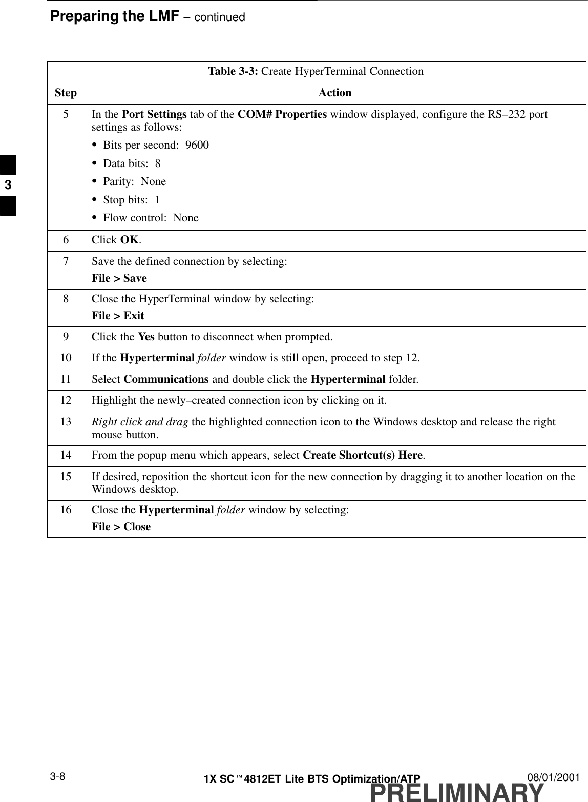 Preparing the LMF – continuedPRELIMINARY1X SCt4812ET Lite BTS Optimization/ATP 08/01/20013-8Table 3-3: Create HyperTerminal ConnectionStep Action5In the Port Settings tab of the COM# Properties window displayed, configure the RS–232 portsettings as follows:SBits per second:  9600SData bits:  8SParity:  NoneSStop bits:  1SFlow control:  None6 Click OK.7Save the defined connection by selecting:File &gt; Save8Close the HyperTerminal window by selecting:File &gt; Exit9Click the Yes button to disconnect when prompted.10 If the Hyperterminal folder window is still open, proceed to step 12.11 Select Communications and double click the Hyperterminal folder.12 Highlight the newly–created connection icon by clicking on it.13 Right click and drag the highlighted connection icon to the Windows desktop and release the rightmouse button.14 From the popup menu which appears, select Create Shortcut(s) Here.15 If desired, reposition the shortcut icon for the new connection by dragging it to another location on theWindows desktop.16 Close the Hyperterminal folder window by selecting:File &gt; Close 3