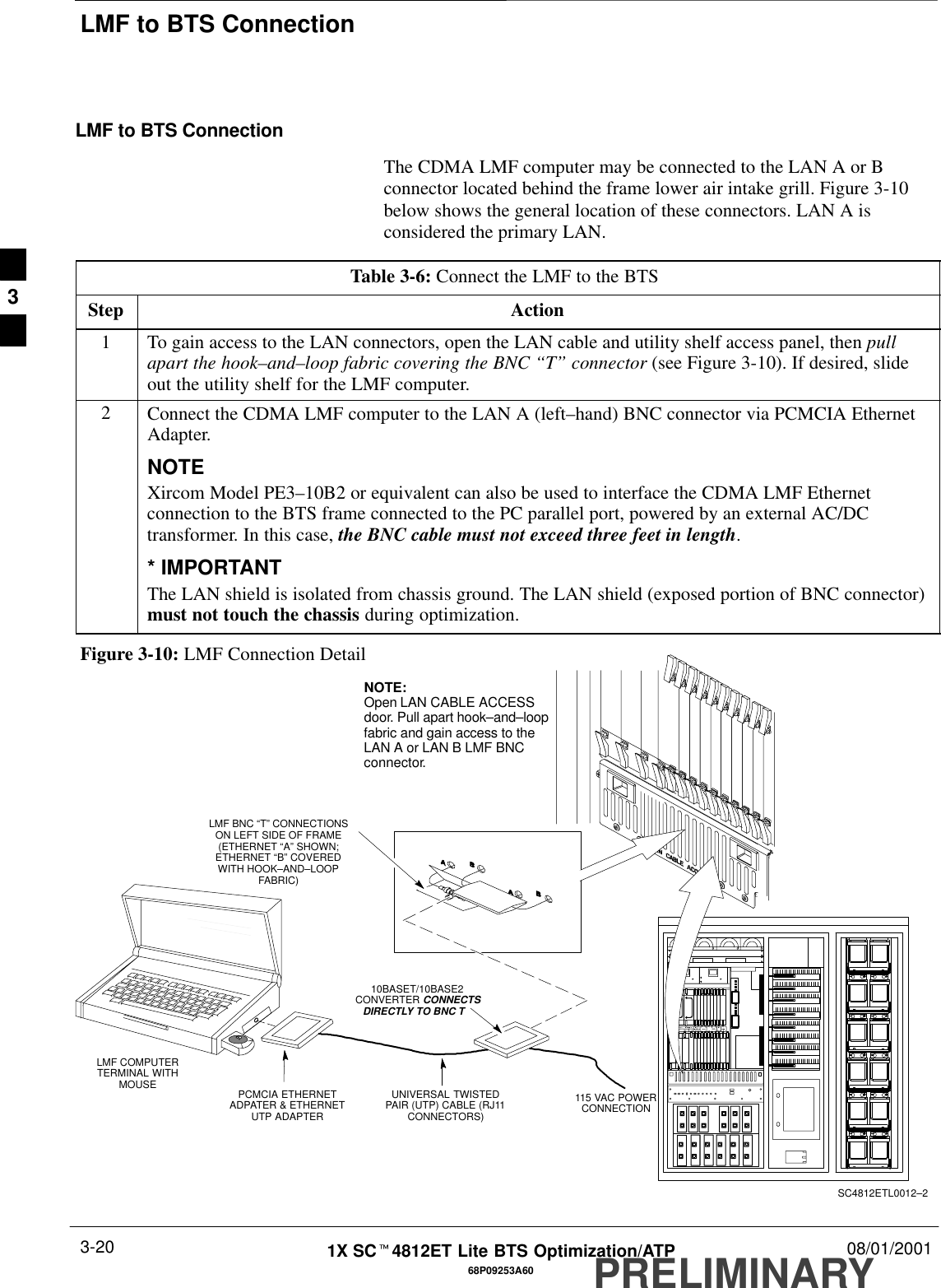 LMF to BTS ConnectionPRELIMINARY1X SCt4812ET Lite BTS Optimization/ATP 08/01/20013-2068P09253A60LMF to BTS ConnectionThe CDMA LMF computer may be connected to the LAN A or Bconnector located behind the frame lower air intake grill. Figure 3-10below shows the general location of these connectors. LAN A isconsidered the primary LAN.Table 3-6: Connect the LMF to the BTS Step Action1To gain access to the LAN connectors, open the LAN cable and utility shelf access panel, then pullapart the hook–and–loop fabric covering the BNC “T” connector (see Figure 3-10). If desired, slideout the utility shelf for the LMF computer.2Connect the CDMA LMF computer to the LAN A (left–hand) BNC connector via PCMCIA EthernetAdapter.NOTEXircom Model PE3–10B2 or equivalent can also be used to interface the CDMA LMF Ethernetconnection to the BTS frame connected to the PC parallel port, powered by an external AC/DCtransformer. In this case, the BNC cable must not exceed three feet in length.* IMPORTANTThe LAN shield is isolated from chassis ground. The LAN shield (exposed portion of BNC connector)must not touch the chassis during optimization.LMF BNC “T” CONNECTIONSON LEFT SIDE OF FRAME(ETHERNET “A” SHOWN;ETHERNET “B” COVEREDWITH HOOK–AND–LOOPFABRIC)LMF COMPUTERTERMINAL WITHMOUSE PCMCIA ETHERNETADPATER &amp; ETHERNETUTP ADAPTERUNIVERSAL TWISTEDPAIR (UTP) CABLE (RJ11CONNECTORS)10BASET/10BASE2CONVERTER CONNECTSDIRECTLY TO BNC T   115 VAC POWERCONNECTIONNOTE:Open LAN CABLE ACCESSdoor. Pull apart hook–and–loopfabric and gain access to theLAN A or LAN B LMF BNCconnector.Figure 3-10: LMF Connection DetailSC4812ETL0012–23