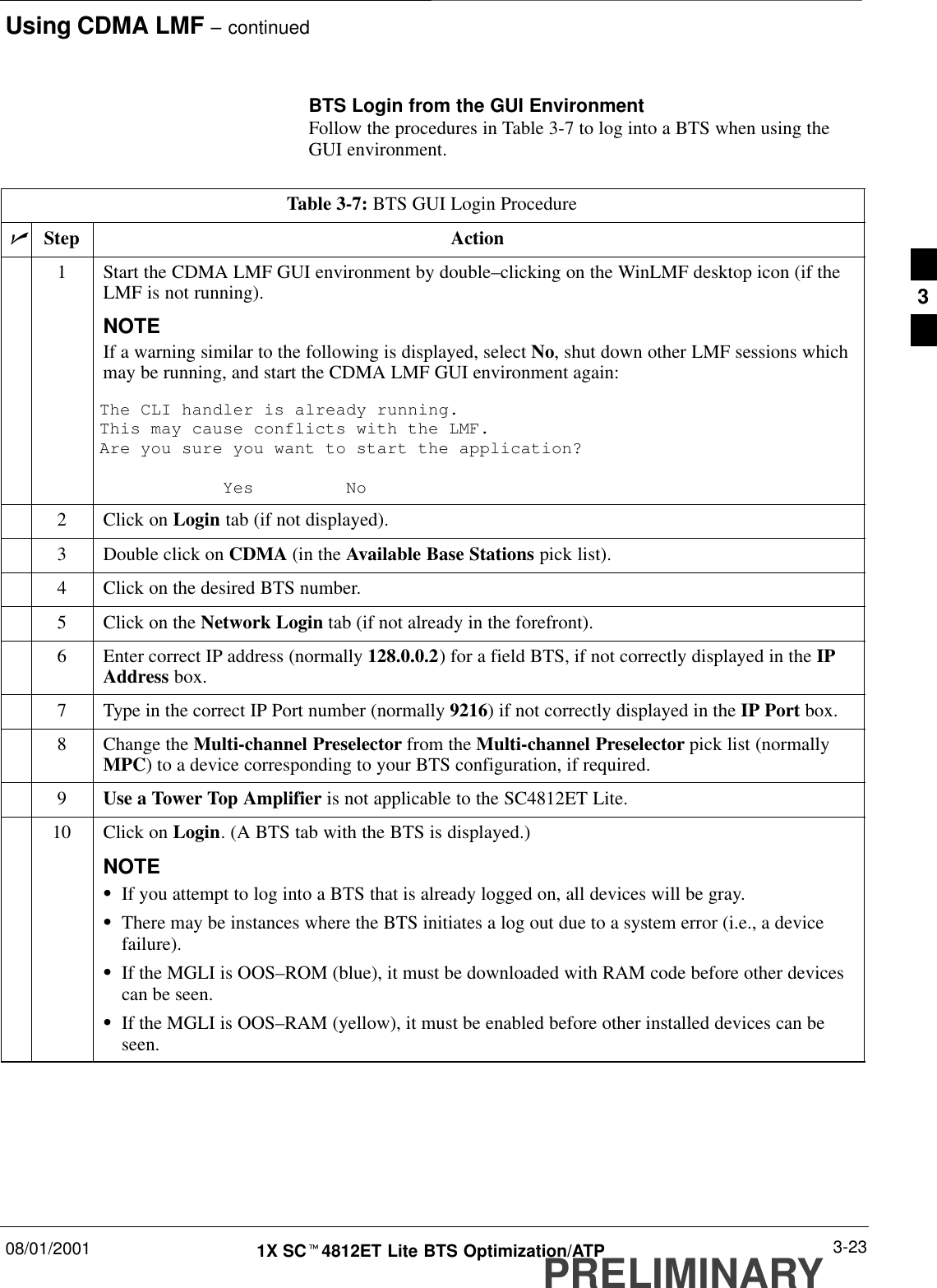 Using CDMA LMF – continued08/01/2001 3-231X SCt4812ET Lite BTS Optimization/ATPPRELIMINARYBTS Login from the GUI EnvironmentFollow the procedures in Table 3-7 to log into a BTS when using theGUI environment.Table 3-7: BTS GUI Login ProcedurenStep Action1Start the CDMA LMF GUI environment by double–clicking on the WinLMF desktop icon (if theLMF is not running).NOTEIf a warning similar to the following is displayed, select No, shut down other LMF sessions whichmay be running, and start the CDMA LMF GUI environment again:The CLI handler is already running.This may cause conflicts with the LMF.Are you sure you want to start the application?Yes No2Click on Login tab (if not displayed).3Double click on CDMA (in the Available Base Stations pick list).4Click on the desired BTS number.5Click on the Network Login tab (if not already in the forefront).6Enter correct IP address (normally 128.0.0.2) for a field BTS, if not correctly displayed in the IPAddress box.7Type in the correct IP Port number (normally 9216) if not correctly displayed in the IP Port box.8Change the Multi-channel Preselector from the Multi-channel Preselector pick list (normallyMPC) to a device corresponding to your BTS configuration, if required.9Use a Tower Top Amplifier is not applicable to the SC4812ET Lite.10 Click on Login. (A BTS tab with the BTS is displayed.)NOTESIf you attempt to log into a BTS that is already logged on, all devices will be gray.SThere may be instances where the BTS initiates a log out due to a system error (i.e., a devicefailure).SIf the MGLI is OOS–ROM (blue), it must be downloaded with RAM code before other devicescan be seen.SIf the MGLI is OOS–RAM (yellow), it must be enabled before other installed devices can beseen. 3