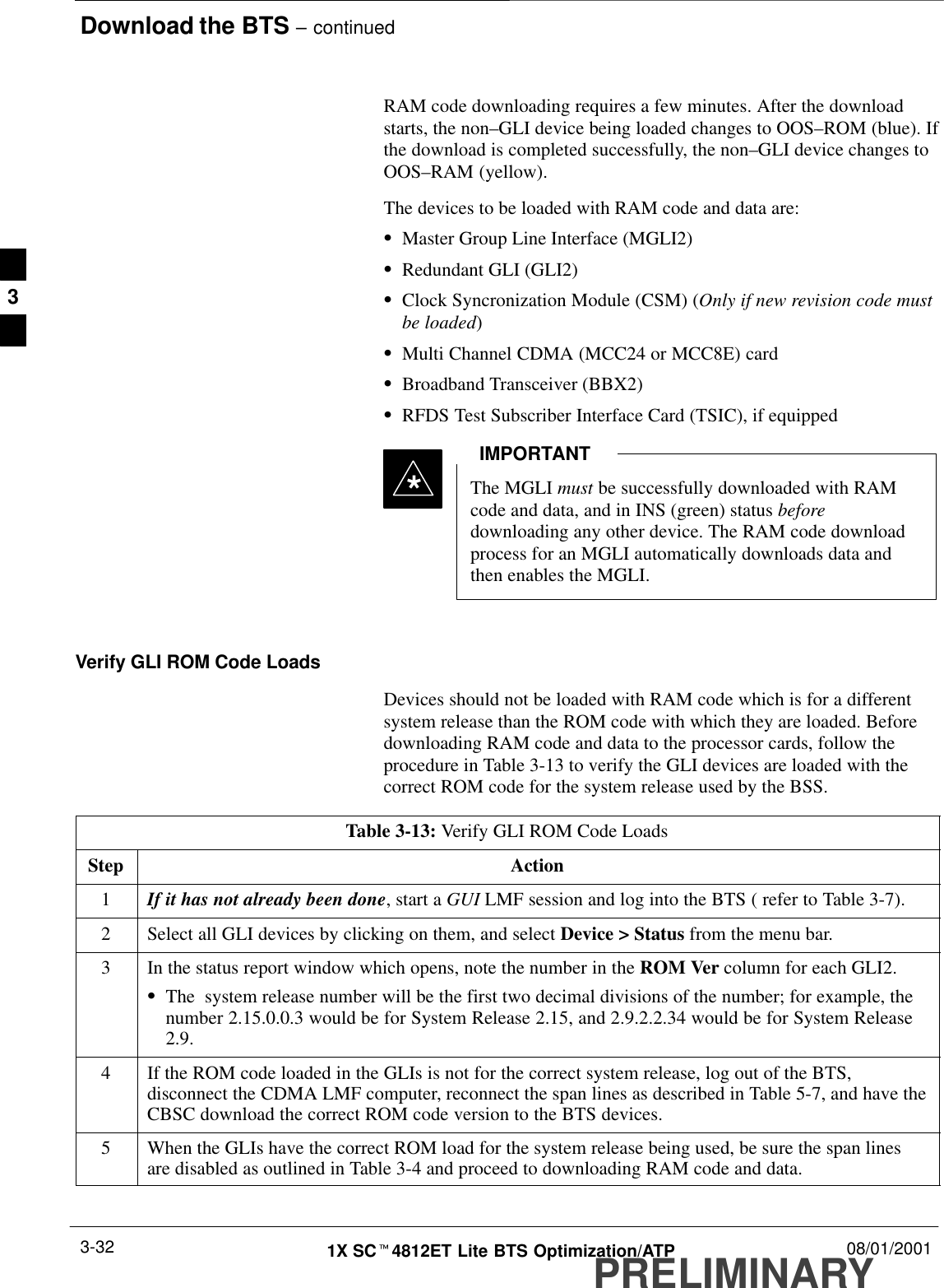 Download the BTS – continuedPRELIMINARY1X SCt4812ET Lite BTS Optimization/ATP 08/01/20013-32RAM code downloading requires a few minutes. After the downloadstarts, the non–GLI device being loaded changes to OOS–ROM (blue). Ifthe download is completed successfully, the non–GLI device changes toOOS–RAM (yellow).The devices to be loaded with RAM code and data are:SMaster Group Line Interface (MGLI2)SRedundant GLI (GLI2)SClock Syncronization Module (CSM) (Only if new revision code mustbe loaded)SMulti Channel CDMA (MCC24 or MCC8E) cardSBroadband Transceiver (BBX2)SRFDS Test Subscriber Interface Card (TSIC), if equippedThe MGLI must be successfully downloaded with RAMcode and data, and in INS (green) status beforedownloading any other device. The RAM code downloadprocess for an MGLI automatically downloads data andthen enables the MGLI.IMPORTANT*Verify GLI ROM Code LoadsDevices should not be loaded with RAM code which is for a differentsystem release than the ROM code with which they are loaded. Beforedownloading RAM code and data to the processor cards, follow theprocedure in Table 3-13 to verify the GLI devices are loaded with thecorrect ROM code for the system release used by the BSS.Table 3-13: Verify GLI ROM Code LoadsStep Action1If it has not already been done, start a GUI LMF session and log into the BTS ( refer to Table 3-7).2Select all GLI devices by clicking on them, and select Device &gt; Status from the menu bar.3In the status report window which opens, note the number in the ROM Ver column for each GLI2.SThe  system release number will be the first two decimal divisions of the number; for example, thenumber 2.15.0.0.3 would be for System Release 2.15, and 2.9.2.2.34 would be for System Release2.9.4If the ROM code loaded in the GLIs is not for the correct system release, log out of the BTS,disconnect the CDMA LMF computer, reconnect the span lines as described in Table 5-7, and have theCBSC download the correct ROM code version to the BTS devices.5When the GLIs have the correct ROM load for the system release being used, be sure the span linesare disabled as outlined in Table 3-4 and proceed to downloading RAM code and data. 3