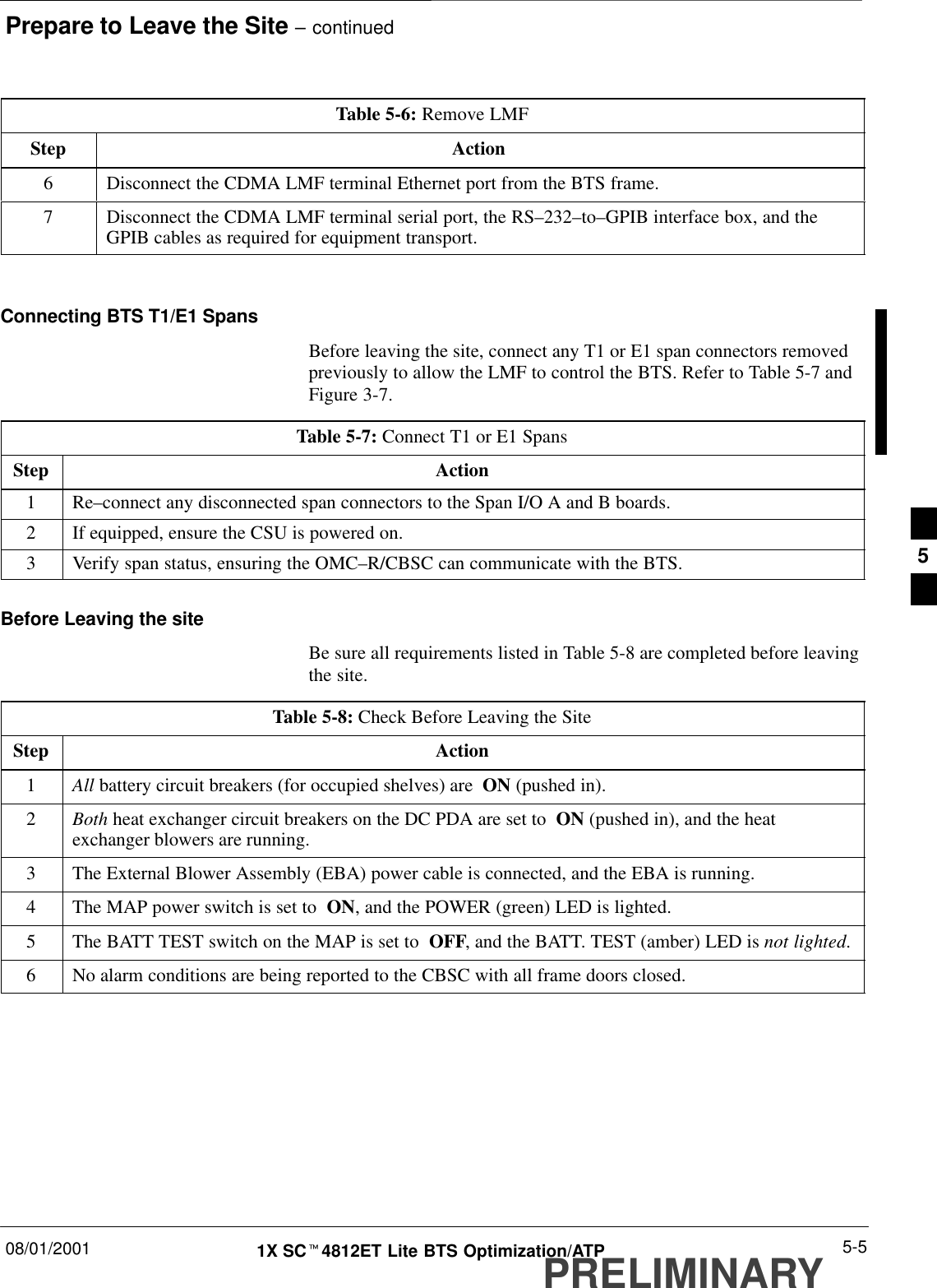 Prepare to Leave the Site – continued08/01/2001 5-51X SCt4812ET Lite BTS Optimization/ATPPRELIMINARYTable 5-6: Remove LMFStep Action6Disconnect the CDMA LMF terminal Ethernet port from the BTS frame.7Disconnect the CDMA LMF terminal serial port, the RS–232–to–GPIB interface box, and theGPIB cables as required for equipment transport. Connecting BTS T1/E1 SpansBefore leaving the site, connect any T1 or E1 span connectors removedpreviously to allow the LMF to control the BTS. Refer to Table 5-7 andFigure 3-7.Table 5-7: Connect T1 or E1 SpansStep Action1 Re–connect any disconnected span connectors to the Span I/O A and B boards.2If equipped, ensure the CSU is powered on.3Verify span status, ensuring the OMC–R/CBSC can communicate with the BTS.Before Leaving the siteBe sure all requirements listed in Table 5-8 are completed before leavingthe site.Table 5-8: Check Before Leaving the SiteStep Action1All battery circuit breakers (for occupied shelves) are  ON (pushed in).2Both heat exchanger circuit breakers on the DC PDA are set to  ON (pushed in), and the heatexchanger blowers are running.3The External Blower Assembly (EBA) power cable is connected, and the EBA is running.4The MAP power switch is set to  ON, and the POWER (green) LED is lighted.5The BATT TEST switch on the MAP is set to  OFF, and the BATT. TEST (amber) LED is not lighted.6No alarm conditions are being reported to the CBSC with all frame doors closed.5