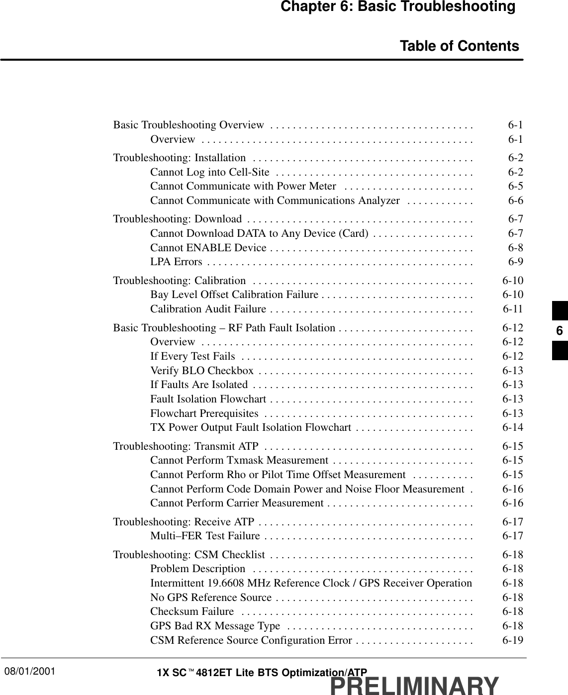 08/01/2001 1X SCt4812ET Lite BTS Optimization/ATPPRELIMINARYChapter 6: Basic TroubleshootingTable of ContentsBasic Troubleshooting Overview 6-1. . . . . . . . . . . . . . . . . . . . . . . . . . . . . . . . . . . . Overview 6-1. . . . . . . . . . . . . . . . . . . . . . . . . . . . . . . . . . . . . . . . . . . . . . . . Troubleshooting: Installation 6-2. . . . . . . . . . . . . . . . . . . . . . . . . . . . . . . . . . . . . . . Cannot Log into Cell-Site 6-2. . . . . . . . . . . . . . . . . . . . . . . . . . . . . . . . . . . Cannot Communicate with Power Meter 6-5. . . . . . . . . . . . . . . . . . . . . . . Cannot Communicate with Communications Analyzer 6-6. . . . . . . . . . . . Troubleshooting: Download 6-7. . . . . . . . . . . . . . . . . . . . . . . . . . . . . . . . . . . . . . . . Cannot Download DATA to Any Device (Card) 6-7. . . . . . . . . . . . . . . . . . Cannot ENABLE Device 6-8. . . . . . . . . . . . . . . . . . . . . . . . . . . . . . . . . . . . LPA Errors 6-9. . . . . . . . . . . . . . . . . . . . . . . . . . . . . . . . . . . . . . . . . . . . . . . Troubleshooting: Calibration 6-10. . . . . . . . . . . . . . . . . . . . . . . . . . . . . . . . . . . . . . . Bay Level Offset Calibration Failure 6-10. . . . . . . . . . . . . . . . . . . . . . . . . . . Calibration Audit Failure 6-11. . . . . . . . . . . . . . . . . . . . . . . . . . . . . . . . . . . . Basic Troubleshooting – RF Path Fault Isolation 6-12. . . . . . . . . . . . . . . . . . . . . . . . Overview 6-12. . . . . . . . . . . . . . . . . . . . . . . . . . . . . . . . . . . . . . . . . . . . . . . . If Every Test Fails 6-12. . . . . . . . . . . . . . . . . . . . . . . . . . . . . . . . . . . . . . . . . Verify BLO Checkbox 6-13. . . . . . . . . . . . . . . . . . . . . . . . . . . . . . . . . . . . . . If Faults Are Isolated 6-13. . . . . . . . . . . . . . . . . . . . . . . . . . . . . . . . . . . . . . . Fault Isolation Flowchart 6-13. . . . . . . . . . . . . . . . . . . . . . . . . . . . . . . . . . . . Flowchart Prerequisites 6-13. . . . . . . . . . . . . . . . . . . . . . . . . . . . . . . . . . . . . TX Power Output Fault Isolation Flowchart 6-14. . . . . . . . . . . . . . . . . . . . . Troubleshooting: Transmit ATP 6-15. . . . . . . . . . . . . . . . . . . . . . . . . . . . . . . . . . . . . Cannot Perform Txmask Measurement 6-15. . . . . . . . . . . . . . . . . . . . . . . . . Cannot Perform Rho or Pilot Time Offset Measurement 6-15. . . . . . . . . . . Cannot Perform Code Domain Power and Noise Floor Measurement 6-16. Cannot Perform Carrier Measurement 6-16. . . . . . . . . . . . . . . . . . . . . . . . . . Troubleshooting: Receive ATP 6-17. . . . . . . . . . . . . . . . . . . . . . . . . . . . . . . . . . . . . . Multi–FER Test Failure 6-17. . . . . . . . . . . . . . . . . . . . . . . . . . . . . . . . . . . . . Troubleshooting: CSM Checklist 6-18. . . . . . . . . . . . . . . . . . . . . . . . . . . . . . . . . . . . Problem Description 6-18. . . . . . . . . . . . . . . . . . . . . . . . . . . . . . . . . . . . . . . Intermittent 19.6608 MHz Reference Clock / GPS Receiver Operation 6-18No GPS Reference Source 6-18. . . . . . . . . . . . . . . . . . . . . . . . . . . . . . . . . . . Checksum Failure 6-18. . . . . . . . . . . . . . . . . . . . . . . . . . . . . . . . . . . . . . . . . GPS Bad RX Message Type 6-18. . . . . . . . . . . . . . . . . . . . . . . . . . . . . . . . . CSM Reference Source Configuration Error 6-19. . . . . . . . . . . . . . . . . . . . . 6