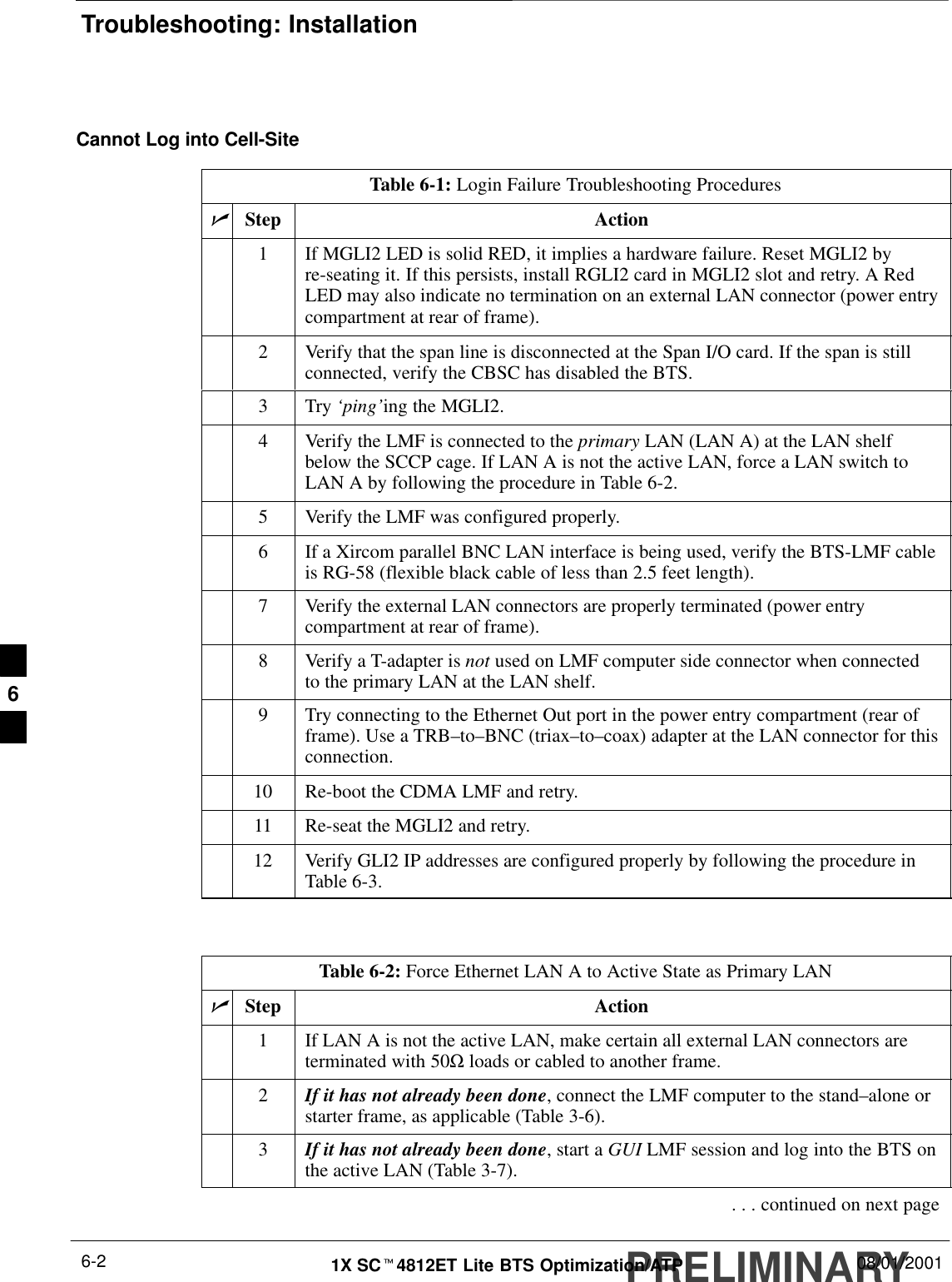 Troubleshooting: InstallationPRELIMINARY1X SCt4812ET Lite BTS Optimization/ATP 08/01/20016-2Cannot Log into Cell-SiteTable 6-1: Login Failure Troubleshooting ProceduresnStep Action1If MGLI2 LED is solid RED, it implies a hardware failure. Reset MGLI2 byre-seating it. If this persists, install RGLI2 card in MGLI2 slot and retry. A RedLED may also indicate no termination on an external LAN connector (power entrycompartment at rear of frame).2Verify that the span line is disconnected at the Span I/O card. If the span is stillconnected, verify the CBSC has disabled the BTS.3Try ‘ping’ing the MGLI2.4Verify the LMF is connected to the primary LAN (LAN A) at the LAN shelfbelow the SCCP cage. If LAN A is not the active LAN, force a LAN switch toLAN A by following the procedure in Table 6-2.5Verify the LMF was configured properly.6If a Xircom parallel BNC LAN interface is being used, verify the BTS-LMF cableis RG-58 (flexible black cable of less than 2.5 feet length).7Verify the external LAN connectors are properly terminated (power entrycompartment at rear of frame).8Verify a T-adapter is not used on LMF computer side connector when connectedto the primary LAN at the LAN shelf.9Try connecting to the Ethernet Out port in the power entry compartment (rear offrame). Use a TRB–to–BNC (triax–to–coax) adapter at the LAN connector for thisconnection.10 Re-boot the CDMA LMF and retry.11 Re-seat the MGLI2 and retry.12 Verify GLI2 IP addresses are configured properly by following the procedure inTable 6-3. Table 6-2: Force Ethernet LAN A to Active State as Primary LANnStep Action1If LAN A is not the active LAN, make certain all external LAN connectors areterminated with 50Ω loads or cabled to another frame.2If it has not already been done, connect the LMF computer to the stand–alone orstarter frame, as applicable (Table 3-6).3If it has not already been done, start a GUI LMF session and log into the BTS onthe active LAN (Table 3-7).. . . continued on next page6