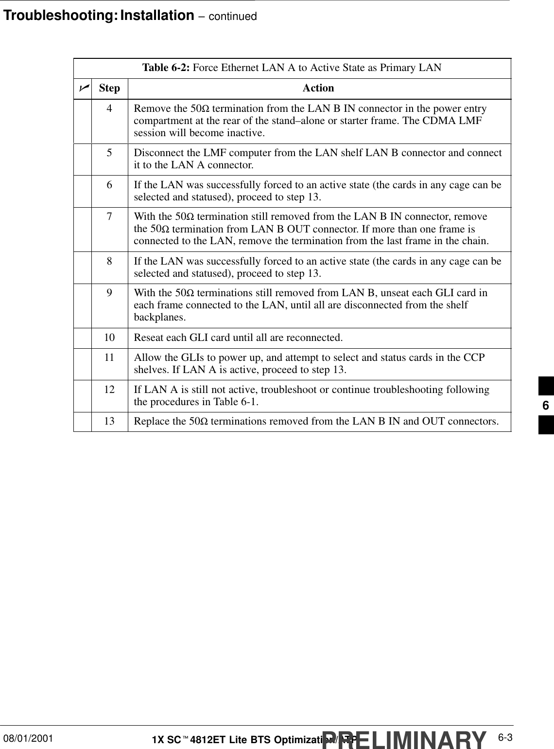 Troubleshooting: Installation – continued08/01/2001 6-31X SCt4812ET Lite BTS Optimization/ATPPRELIMINARYTable 6-2: Force Ethernet LAN A to Active State as Primary LANnActionStep4Remove the 50Ω termination from the LAN B IN connector in the power entrycompartment at the rear of the stand–alone or starter frame. The CDMA LMFsession will become inactive.5Disconnect the LMF computer from the LAN shelf LAN B connector and connectit to the LAN A connector.6If the LAN was successfully forced to an active state (the cards in any cage can beselected and statused), proceed to step 13.7With the 50Ω termination still removed from the LAN B IN connector, removethe 50Ω termination from LAN B OUT connector. If more than one frame isconnected to the LAN, remove the termination from the last frame in the chain.8If the LAN was successfully forced to an active state (the cards in any cage can beselected and statused), proceed to step 13.9With the 50Ω terminations still removed from LAN B, unseat each GLI card ineach frame connected to the LAN, until all are disconnected from the shelfbackplanes.10 Reseat each GLI card until all are reconnected.11 Allow the GLIs to power up, and attempt to select and status cards in the CCPshelves. If LAN A is active, proceed to step 13.12 If LAN A is still not active, troubleshoot or continue troubleshooting followingthe procedures in Table 6-1.13 Replace the 50Ω terminations removed from the LAN B IN and OUT connectors. 6