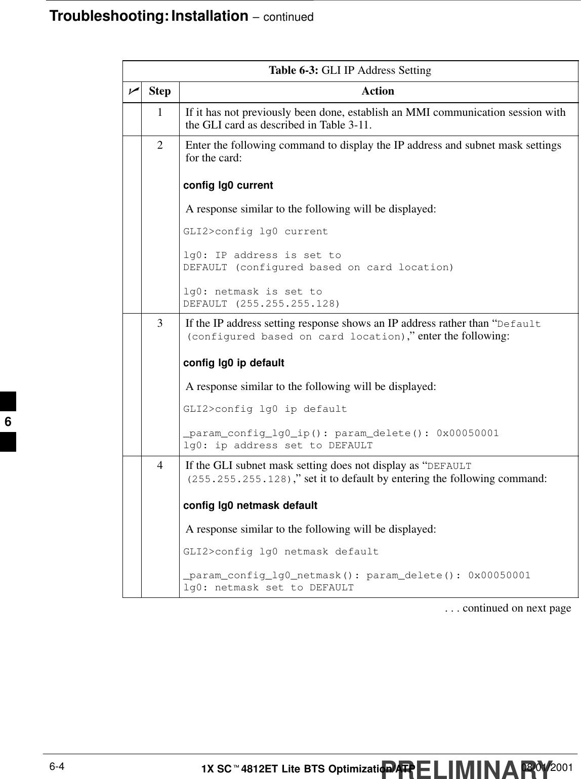 Troubleshooting: Installation – continuedPRELIMINARY1X SCt4812ET Lite BTS Optimization/ATP 08/01/20016-4Table 6-3: GLI IP Address SettingnStep Action1If it has not previously been done, establish an MMI communication session withthe GLI card as described in Table 3-11.2Enter the following command to display the IP address and subnet mask settingsfor the card:config lg0 currentA response similar to the following will be displayed:GLI2&gt;config lg0 currentlg0: IP address is set to DEFAULT (configured based on card location)lg0: netmask is set to DEFAULT (255.255.255.128)3If the IP address setting response shows an IP address rather than “Default(configured based on card location),” enter the following:config lg0 ip defaultA response similar to the following will be displayed:GLI2&gt;config lg0 ip default_param_config_lg0_ip(): param_delete(): 0x00050001lg0: ip address set to DEFAULT4If the GLI subnet mask setting does not display as “DEFAULT(255.255.255.128),” set it to default by entering the following command:config lg0 netmask defaultA response similar to the following will be displayed:GLI2&gt;config lg0 netmask default_param_config_lg0_netmask(): param_delete(): 0x00050001lg0: netmask set to DEFAULT. . . continued on next page6