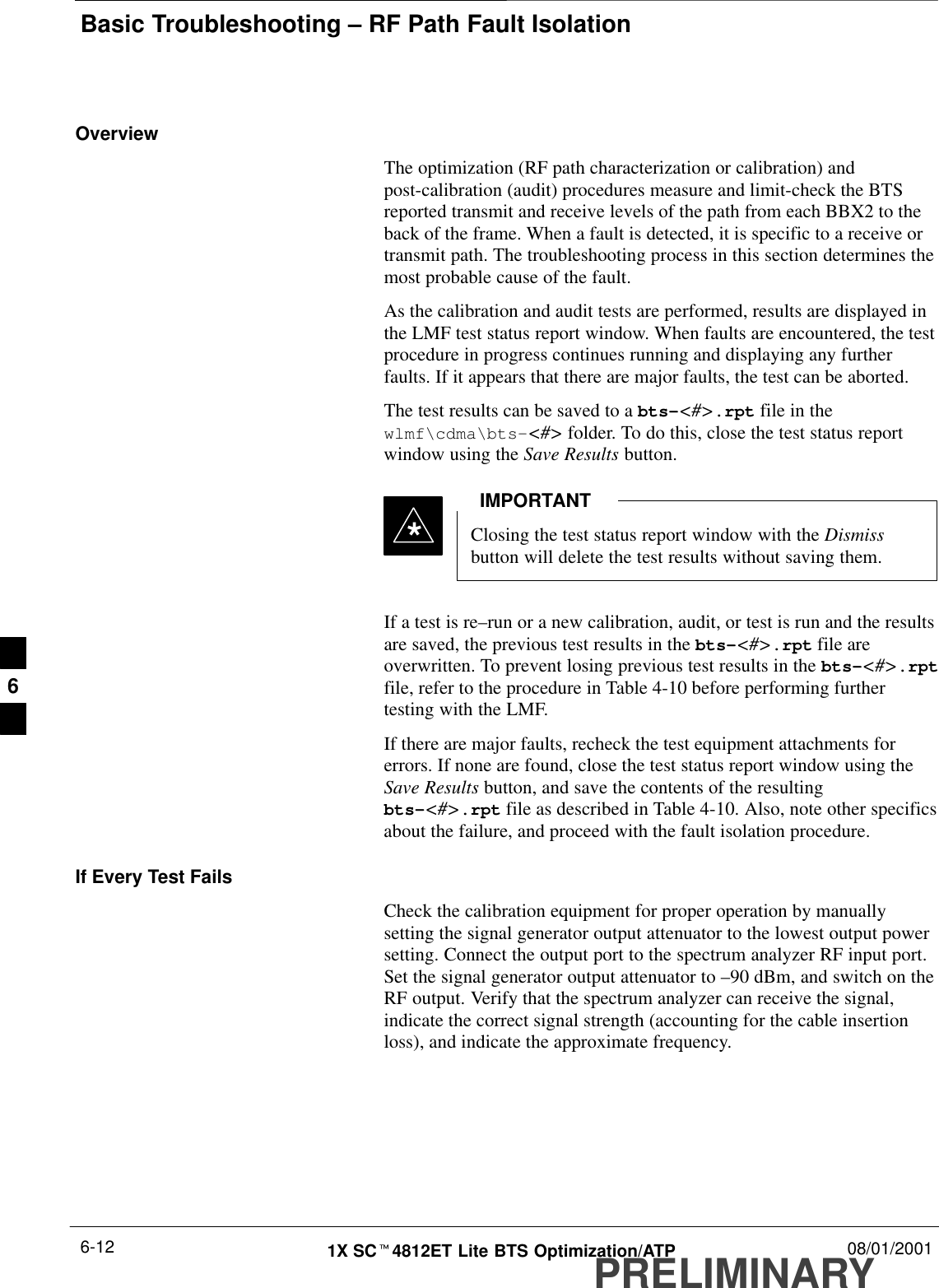 Basic Troubleshooting – RF Path Fault IsolationPRELIMINARY1X SCt4812ET Lite BTS Optimization/ATP 08/01/20016-12OverviewThe optimization (RF path characterization or calibration) andpost-calibration (audit) procedures measure and limit-check the BTSreported transmit and receive levels of the path from each BBX2 to theback of the frame. When a fault is detected, it is specific to a receive ortransmit path. The troubleshooting process in this section determines themost probable cause of the fault.As the calibration and audit tests are performed, results are displayed inthe LMF test status report window. When faults are encountered, the testprocedure in progress continues running and displaying any furtherfaults. If it appears that there are major faults, the test can be aborted.The test results can be saved to a bts–&lt;#&gt;.rpt file in thewlmf\cdma\bts–&lt;#&gt; folder. To do this, close the test status reportwindow using the Save Results button.Closing the test status report window with the Dismissbutton will delete the test results without saving them.IMPORTANT*If a test is re–run or a new calibration, audit, or test is run and the resultsare saved, the previous test results in the bts–&lt;#&gt;.rpt file areoverwritten. To prevent losing previous test results in the bts–&lt;#&gt;.rptfile, refer to the procedure in Table 4-10 before performing furthertesting with the LMF.If there are major faults, recheck the test equipment attachments forerrors. If none are found, close the test status report window using theSave Results button, and save the contents of the resultingbts–&lt;#&gt;.rpt file as described in Table 4-10. Also, note other specificsabout the failure, and proceed with the fault isolation procedure.If Every Test FailsCheck the calibration equipment for proper operation by manuallysetting the signal generator output attenuator to the lowest output powersetting. Connect the output port to the spectrum analyzer RF input port.Set the signal generator output attenuator to –90 dBm, and switch on theRF output. Verify that the spectrum analyzer can receive the signal,indicate the correct signal strength (accounting for the cable insertionloss), and indicate the approximate frequency.6