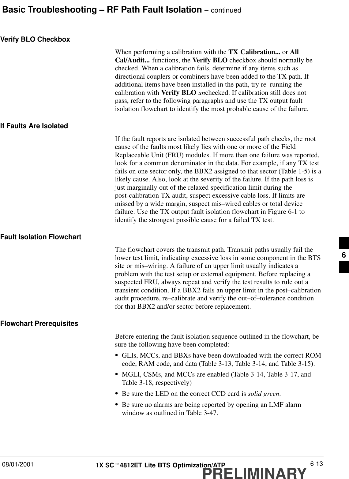 Basic Troubleshooting – RF Path Fault Isolation – continued08/01/2001 6-131X SCt4812ET Lite BTS Optimization/ATPPRELIMINARYVerify BLO CheckboxWhen performing a calibration with the TX Calibration... or AllCal/Audit... functions, the Verify BLO checkbox should normally bechecked. When a calibration fails, determine if any items such asdirectional couplers or combiners have been added to the TX path. Ifadditional items have been installed in the path, try re–running thecalibration with Verify BLO unchecked. If calibration still does notpass, refer to the following paragraphs and use the TX output faultisolation flowchart to identify the most probable cause of the failure.If Faults Are IsolatedIf the fault reports are isolated between successful path checks, the rootcause of the faults most likely lies with one or more of the FieldReplaceable Unit (FRU) modules. If more than one failure was reported,look for a common denominator in the data. For example, if any TX testfails on one sector only, the BBX2 assigned to that sector (Table 1-5) is alikely cause. Also, look at the severity of the failure. If the path loss isjust marginally out of the relaxed specification limit during thepost-calibration TX audit, suspect excessive cable loss. If limits aremissed by a wide margin, suspect mis–wired cables or total devicefailure. Use the TX output fault isolation flowchart in Figure 6-1 toidentify the strongest possible cause for a failed TX test.Fault Isolation FlowchartThe flowchart covers the transmit path. Transmit paths usually fail thelower test limit, indicating excessive loss in some component in the BTSsite or mis–wiring. A failure of an upper limit usually indicates aproblem with the test setup or external equipment. Before replacing asuspected FRU, always repeat and verify the test results to rule out atransient condition. If a BBX2 fails an upper limit in the post–calibrationaudit procedure, re–calibrate and verify the out–of–tolerance conditionfor that BBX2 and/or sector before replacement.Flowchart PrerequisitesBefore entering the fault isolation sequence outlined in the flowchart, besure the following have been completed:SGLIs, MCCs, and BBXs have been downloaded with the correct ROMcode, RAM code, and data (Table 3-13, Table 3-14, and Table 3-15).SMGLI, CSMs, and MCCs are enabled (Table 3-14, Table 3-17, andTable 3-18, respectively)SBe sure the LED on the correct CCD card is solid green.SBe sure no alarms are being reported by opening an LMF alarmwindow as outlined in Table 3-47.6