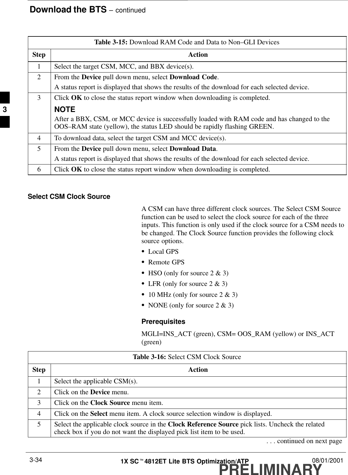 Download the BTS – continuedPRELIMINARY1X SCt4812ET Lite BTS Optimization/ATP 08/01/20013-34Table 3-15: Download RAM Code and Data to Non–GLI DevicesStep Action1Select the target CSM, MCC, and BBX device(s).2From the Device pull down menu, select Download Code.A status report is displayed that shows the results of the download for each selected device.3 Click OK to close the status report window when downloading is completed.NOTEAfter a BBX, CSM, or MCC device is successfully loaded with RAM code and has changed to theOOS–RAM state (yellow), the status LED should be rapidly flashing GREEN.4To download data, select the target CSM and MCC device(s).5From the Device pull down menu, select Download Data.A status report is displayed that shows the results of the download for each selected device.6 Click OK to close the status report window when downloading is completed. Select CSM Clock SourceA CSM can have three different clock sources. The Select CSM Sourcefunction can be used to select the clock source for each of the threeinputs. This function is only used if the clock source for a CSM needs tobe changed. The Clock Source function provides the following clocksource options.SLocal GPSSRemote GPSSHSO (only for source 2 &amp; 3)SLFR (only for source 2 &amp; 3)S10 MHz (only for source 2 &amp; 3)SNONE (only for source 2 &amp; 3)PrerequisitesMGLI=INS_ACT (green), CSM= OOS_RAM (yellow) or INS_ACT(green)Table 3-16: Select CSM Clock SourceStep Action1Select the applicable CSM(s).2Click on the Device menu.3Click on the Clock Source menu item.4Click on the Select menu item. A clock source selection window is displayed.5Select the applicable clock source in the Clock Reference Source pick lists. Uncheck the relatedcheck box if you do not want the displayed pick list item to be used.. . . continued on next page3