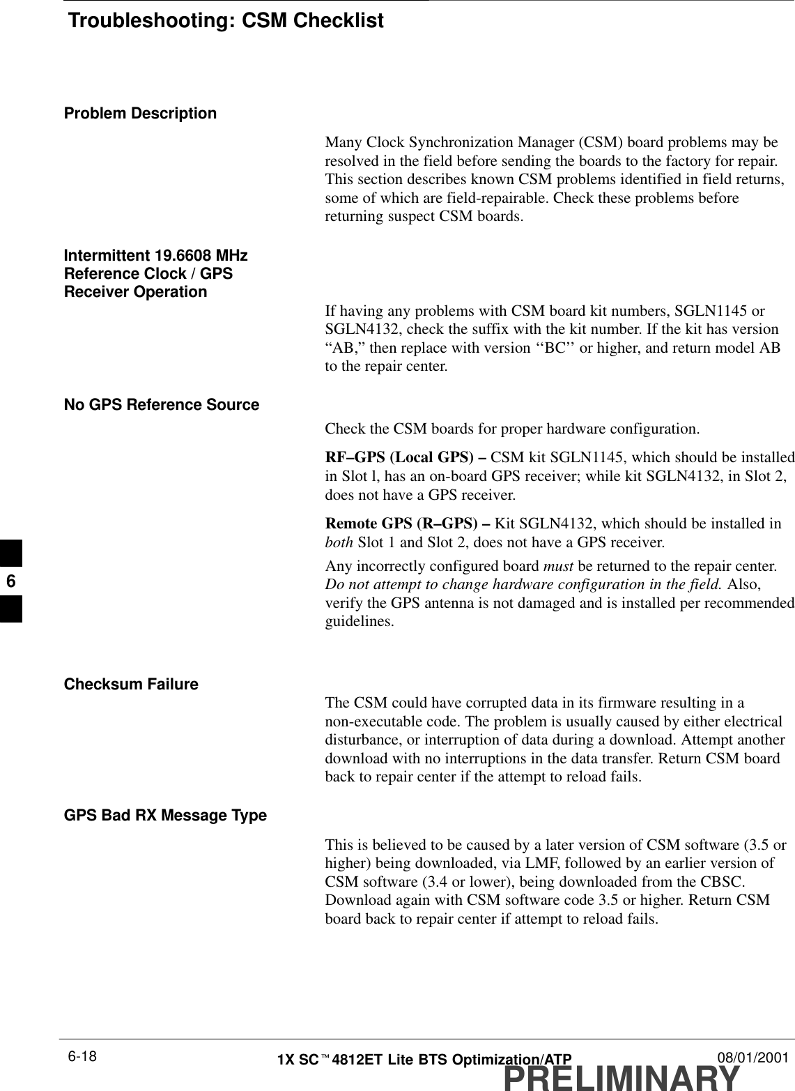 Troubleshooting: CSM ChecklistPRELIMINARY1X SCt4812ET Lite BTS Optimization/ATP 08/01/20016-18Problem DescriptionMany Clock Synchronization Manager (CSM) board problems may beresolved in the field before sending the boards to the factory for repair.This section describes known CSM problems identified in field returns,some of which are field-repairable. Check these problems beforereturning suspect CSM boards.Intermittent 19.6608 MHzReference Clock / GPSReceiver Operation If having any problems with CSM board kit numbers, SGLN1145 orSGLN4132, check the suffix with the kit number. If the kit has version“AB,” then replace with version ‘‘BC’’ or higher, and return model ABto the repair center.No GPS Reference SourceCheck the CSM boards for proper hardware configuration.RF–GPS (Local GPS) – CSM kit SGLN1145, which should be installedin Slot l, has an on-board GPS receiver; while kit SGLN4132, in Slot 2,does not have a GPS receiver.Remote GPS (R–GPS) – Kit SGLN4132, which should be installed inboth Slot 1 and Slot 2, does not have a GPS receiver.Any incorrectly configured board must be returned to the repair center.Do not attempt to change hardware configuration in the field. Also,verify the GPS antenna is not damaged and is installed per recommendedguidelines.Checksum Failure The CSM could have corrupted data in its firmware resulting in anon-executable code. The problem is usually caused by either electricaldisturbance, or interruption of data during a download. Attempt anotherdownload with no interruptions in the data transfer. Return CSM boardback to repair center if the attempt to reload fails.GPS Bad RX Message TypeThis is believed to be caused by a later version of CSM software (3.5 orhigher) being downloaded, via LMF, followed by an earlier version ofCSM software (3.4 or lower), being downloaded from the CBSC.Download again with CSM software code 3.5 or higher. Return CSMboard back to repair center if attempt to reload fails.6